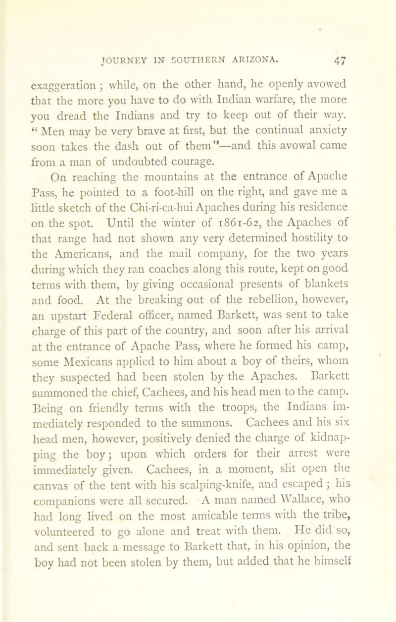 exaggeration; while, on the other hand, he openly avowed that the more you have to do with Indian warfare, the more you dread the Indians and try to keep out of their way. “ Men may be very brave at first, but the continual anxiety soon takes the dash out of them ”—and this avowal came from a man of undoubted courage. On reaching the mountains at the entrance of Apache Pass, he pointed to a foot-hill on the right, and gave me a little sketch of the Chi-ri-ca-hui Apaches during his residence on the spot. Until the winter of 1861-62, the Apaches of that range had not shown any very determined hostility to the Americans, and the mail company, for the two years during which they ran coaches along this route, kept on good terms with them, by giving occasional presents of blankets and food. At the breaking out of the rebellion, however, an upstart Federal officer, named Barkett, was sent to take charge of this part of the country, and soon after his arrival at the entrance of Apache Pass, where he formed his camp, some Mexicans applied to him about a boy of theirs, whom they suspected had been stolen by the Apaches. Barkett summoned the chief, Cachees, and his head men to the camp. Being on friendly terms Tvith the troops, the Indians im- mediately responded to the summons. Cachees and his six head men, however, positively denied the charge of kidnap- ping the boy; upon which orders for their arrest were immediately given. Cachees, in a moment, slit open the canvas of the tent with his scalping-knife, and escaped ; his companions were all secured. A man named Wallace, who had long lived on the most amicable terms with the tribe, volunteered to go alone and treat with them. He did so, and sent back a message to Barkett that, in his opinion, the boy had not been stolen by them, but added that he himself