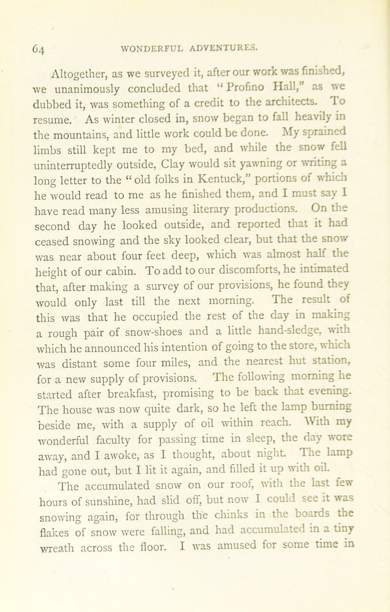 Altogether, as we surveyed it, after our work was finished, we unanimously concluded that “ Profino Hall,” as we dubbed it, was something of a credit to the architects. To resume. As winter closed in, snow began to fall heavily in the mountains, and little work could be done. My sprained limbs still kept me to my bed, and while the snow fell uninterruptedly outside. Clay would sit yawning or wanting a long letter to the “ old folks in Kentuck,” portions of which he w'ould read to me as he finished them, and I must say 1 have read many less amusing literary productions. On the second day he looked outside, and reported that it had ceased snowing and the sky looked clear, but that the snow was near about four feet deep, which was almost half the height of our cabin. To add to our discomforts, he intimated that, after making a survey of our provisions, he found they would only last till the next morning. The result of this was that he occupied the rest of the day in making a rough pair of snow-shoes and a little hand-sledge, with which he announced his intention of going to the store, which w'as distant some four miles, and the nearest hut station, for a new supply of provisions. The following morning he started after breakfast, promising to be back that evening. The house w^as now quite dark, so he left the lamp burning beside me, with a supply of oil within reach. With my wonderful faculty for passing time in sleep, the day w'ore away, and I awoke, as I thought, about night The lamp had gone out, but I lit it again, and filled it up with oil. The accumulated snow on our roof, with the last few hours of sunshine, had slid off, but now' I could see it was snowing again, for through the chinks in the boards the flakes of snow were falling, and had accumulated in a tiny wreath across the floor. I was amused for some time in