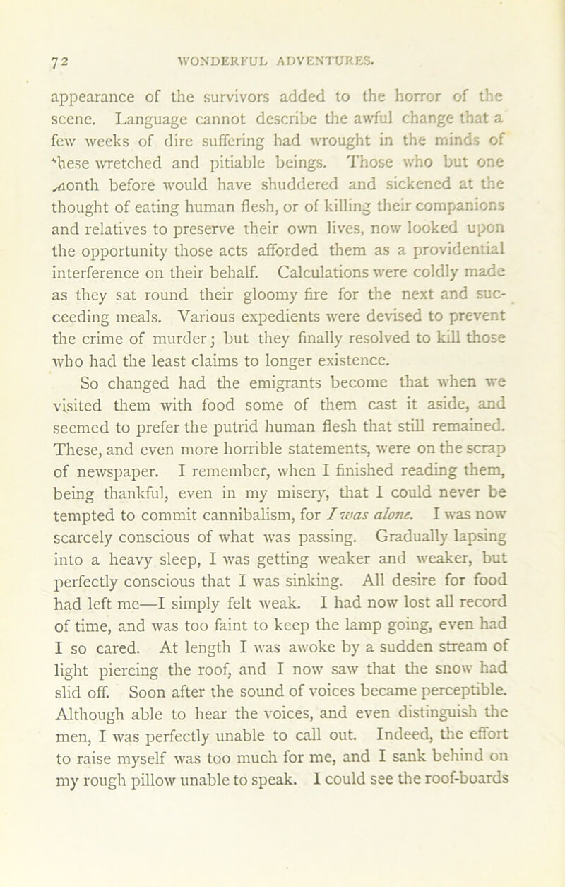 appearance of the survivors added to the horror of the scene. Language cannot describe the awful change that a few weeks of dire suffering had wrought in the minds of ■^hese ■wretched and pitiable beings. Those who but one ...Aonth before would have shuddered and sickened at the thought of eating human flesh, or of killing their companions and relatives to preserve their own lives, now looked upon the opportunity those acts afforded them as a providential interference on their behalf. Calculations were coldly made as they sat round their gloomy fire for the next and suc- ceeding meals. Various expedients were devised to prevent the crime of murder; but they finally resolved to kill those who had the least claims to longer existence. So changed had the emigrants become that when we visited them with food some of them cast it aside, and seemed to prefer the putrid human flesh that still remained. These, and even more horrible statements, were on the scrap of newspaper. I remember, when I finished reading them, being thankful, even in my miseiy^, that I could never be tempted to commit cannibalism, for I was alone. I was now scarcely conscious of what was passing. Gradually lapsing into a heavy sleep, I was getting weaker and weaker, but perfectly conscious that I was sinking. All desire for food had left me—I simply felt weak. I had now lost all record of time, and was too faint to keep the lamp going, even had I so cared. At length I was awoke by a sudden stream of light piercing the roof, and I now saw that the snow had slid off. Soon after the sound of voices became perceptible. Although able to hear the voices, and even distinguish the men, I was perfectly unable to call out. Indeed, the effort to raise myself was too much for me, and I sank behind on my rough pillow unable to speak. I could see the roof-boards