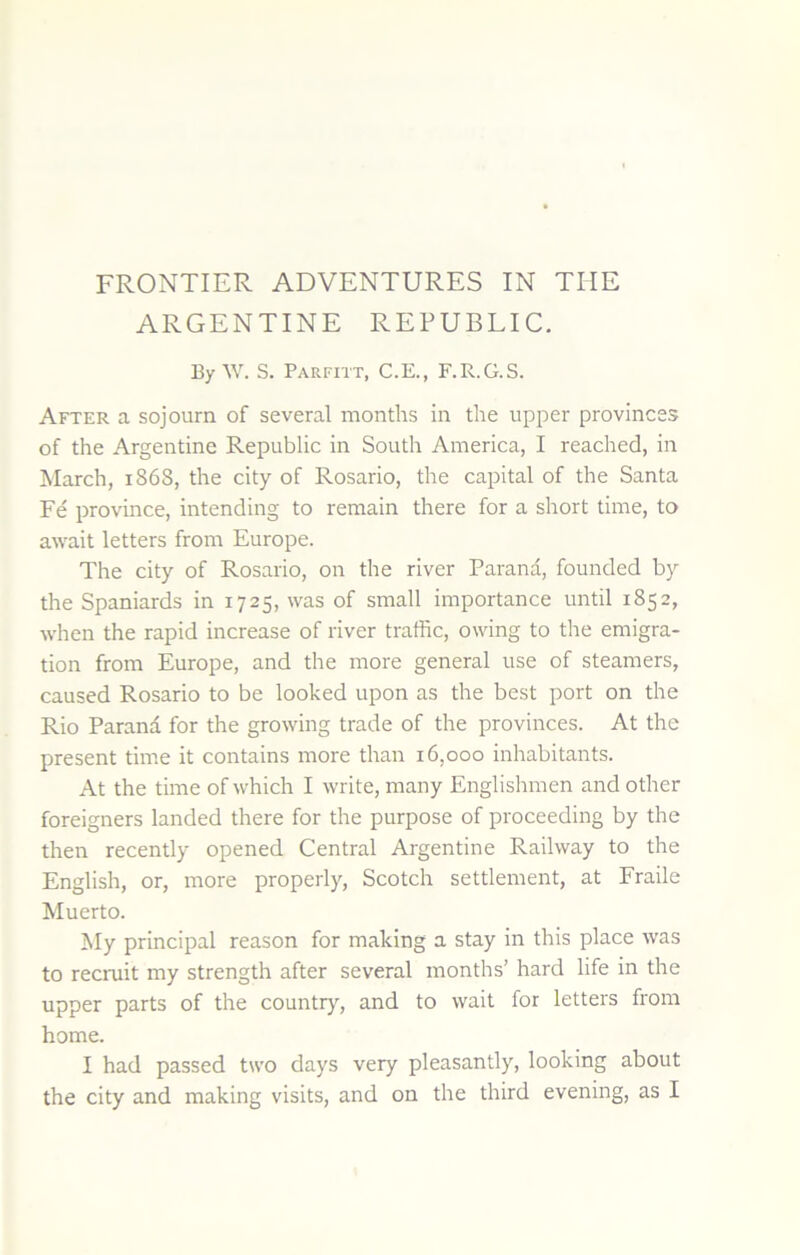 FRONTIER ADVENTURES IN THE ARGENTINE REPUBLIC. By W. S. Parfitt, C.E., F.R.G.S. After a sojourn of several months in the upper provinces of the Argentine Republic in South America, I reached, in March, 1868, the city of Rosario, the capital of the Santa Fe province, intending to remain there for a short time, to await letters from Europe. The city of Rosario, on the river Parana, founded by the Spaniards in 1725, was of small importance until 1852, when the rapid increase of river traffic, owing to the emigra- tion from Europe, and the more general use of steamers, caused Rosario to be looked upon as the best port on the Rio Parand for the growing trade of the provinces. At the present time it contains more than 16,000 inhabitants. At the time of which I write, many Englishmen and other foreigners landed there for the purpose of proceeding by the then recently opened Central Argentine Railway to the English, or, more properly, Scotch settlement, at Fraile Muerto. My principal reason for making a stay in this place was to recniit my strength after several months’ hard life in the upper parts of the country, and to wait for letters from home. I had passed two days very pleasantly, looking about