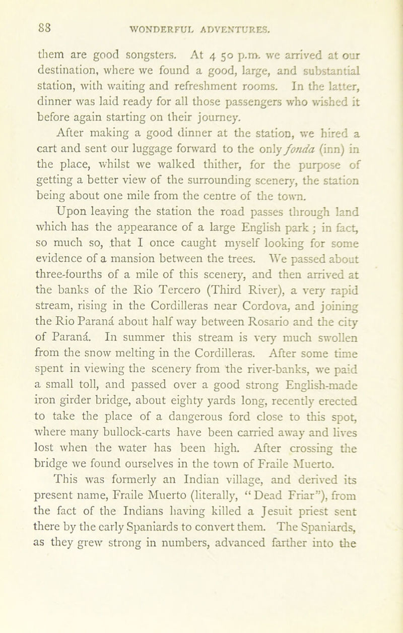 tliem are good songsters. At 4 50 p.m. we arrived at our destination, where we found a good, large, and substantial station, with waiting and refreshment rooms. In the latter, dinner was laid ready for all those passengers who \vished it before again starting on their journey. After making a good dinner at the station, we hired a cart and sent our luggage fonvard to the only fo7ida (inn) in the place, whilst we walked thither, for the purpose of getting a better view of the surrounding scenery, the station being about one mile from the centre of the town. Upon leaving the station the road passes through land which has the appearance of a large English park; in fact, so much so, that I once caught myself looking for some evidence of a mansion bet^veen the trees. We passed about three-fourths of a mile of this scenerj’-, and then arrived at the banks of the Rio Tercero (Third River), a ver} rapid stream, rising in the Cordilleras near Cordova, and joining the Rio Parana about half way beUveen Rosario and the city of Parana. In summer this stream is very much swollen from the snow melting in the Cordilleras. After some time spent in viewing the scenery from the river-banks, we paid a small toll, and passed over a good strong English-made iron girder bridge, about eighty yards long, recently erected to take the place of a dangerous ford close to this spot, where many bullock-carts have been carried away and lives lost when the water has been high. After crossing tlie bridge we found ourselves in the tovm of Fraile Muerto. This was formerly an Indian village, and derived its present name, Fraile Muerto (literally, “ Dead Friar”), from the fact of the Indians having killed a Jesuit priest sent there by the early Spaniards to convert them. The Spaniards, as they grew strong in numbers, advanced farther into tire