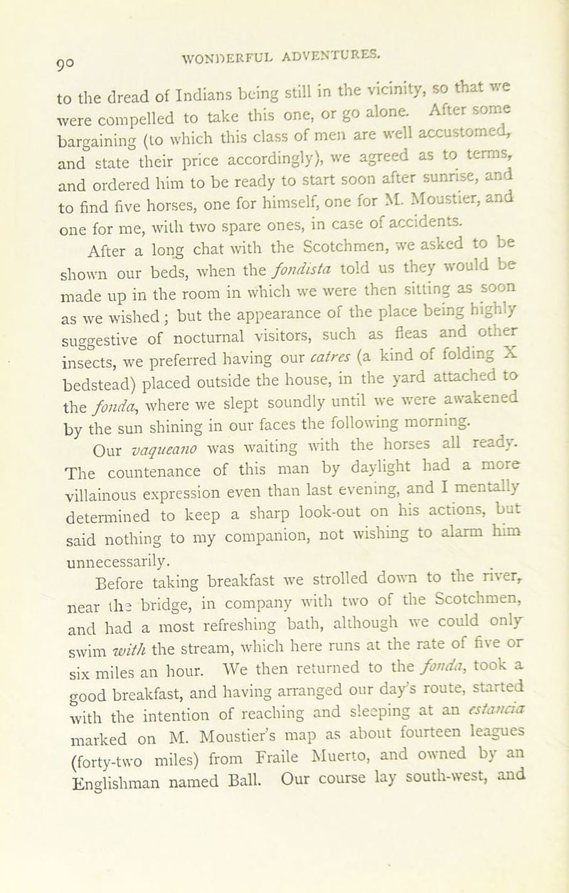 to the dread of Indians being still in the vicinity, so that we were compelled to take this one, or go alone. After some bargaining (to which this class of men are well accustomed, and state their price accordingly), we agreed as to terms, and ordered him to be ready to start soon after sunnse, and to find five horses, one for himself, one for M. Moustier, and one for me, with two spare ones, in case of accidents. After a long chat with the Scotchmen, we asked to be shown our beds, when the fondista told us they would be made up in the room in which we were then sitting as soon as we wished; but the appearance of the place being highly suggestive of nocturnal visitors, such as fleas and other insects, we preferred having our catres (a kind of folding X bedstead) placed outside the house, in the yard attached to the fondcu, where we slept soundly until we were awakened by the sun shining in our faces the following morning. Our vaqueano was waiting uath the horses all ready. The countenance of this man by daylight had a more villainous expression even than last evening, and I mentally determined to keep a sharp look-out on his actions, but said nothing to my companion, not wishing to alarm him unnecessarily. Before taking breakfast we strolled down to the river, near the bridge, in company with two of the Scotchmen, and had a most refreshing bath, although we could only swim with the stream, which here runs at the rate of five or six miles an hour. We then returned to the fonda, took a good breakfast, and having arranged our day’s route, started with the intention of reaching and sleeping at an csiatiaa marked on M. Moustier’s map as about fourteen leagues (forty-two miles) from Fraile Muerto, and owned by an Englishman named Ball. Our course lay south-west, and