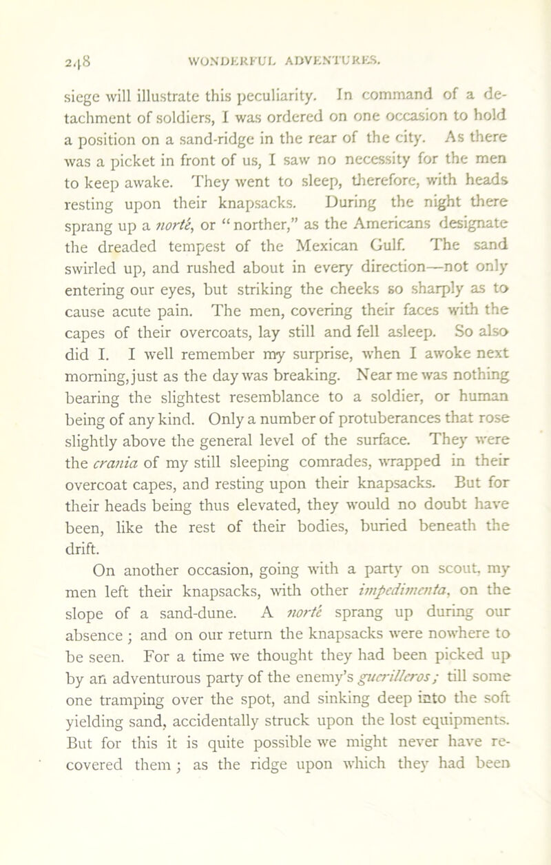 siege will illustrate this peculiarity. In command of a de- tachment of soldiers, I was ordered on one occasion to hold a position on a sand-ridge in the rear of the city. As there was a picket in front of us, I saw no necessity for the men to keep awake. They went to sleep, therefore, with heads resting upon their knapsacks. During the night there sprang up a norte^ or “ norther,” as the Americans designate the dreaded tempest of the Mexican Gulf. The sand swirled up, and rushed about in every direction—not only entering our eyes, but striking the cheeks so sharply as to cause acute pain. The men, covering their faces with the capes of their overcoats, lay still and fell asleep. So also did I. I well remember my surprise, when I awoke next morning, just as the day was breaking. Near me was nothing bearing the slightest resemblance to a soldier, or human being of any kind. Only a number of protuberances that rose slightly above the general level of the surface. They were the crania of my still sleeping comrades, trapped in their overcoat capes, and resting upon their knapsacks. But for their heads being thus elevated, they would no doubt have been, like the rest of their bodies, buried beneath the drift. On another occasion, going with a part} on scout, my men left their knapsacks, Avith other impedhucnta, on the slope of a sand-dune. A norte sprang up during our absence ; and on our return the knapsacks were nowhere to be seen. For a time we thought they had been picked up by an adventurous party of the enemy’s gucrillcros; till some one tramping over the spot, and sinking deep into the soft yielding sand, accidentally struck upon the lost equipments. But for this it is quite possible we might never have re- covered them ; as the ridge upon which they had been