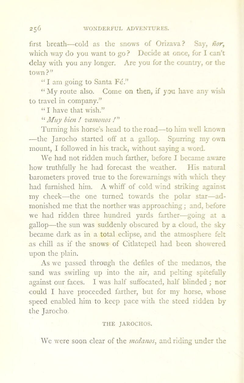 first breath—cold as tlic snows of Orizava? Say, iwr, ^v]uch way do you want to go ? Decide at once, for I can’t delay with you any longer. Are you for the counliy, or the town ?” “ I am going to Santa Fe.” “My route also. Come on then, if y^u liave any wish to travel in company.” “ I have that wish.” Muy bien ! vamonos /” Turning his horse’s head to the road—to him well known —the Jarocho started off at a gallop. Spurring my own mount, I followed in his track, without saying a word. We had not ridden much farther, before I became aware how truthfully he had forecast the weather. His natural barometers proved true to the forewarnings with which they had furnished him. A whiff of cold wind striking against my cheek—the one turned towards the polar star—ad- monished me that the norther was approaching; and, before we had ridden three hundred yards farther—agoing at a gallop—the sun was suddenly obscured by a cloud, the sky became dark as in a total eclipse, and the atmosphere felt as chill as if the snows of CitlatepeLl had been showered upon the plain. As we passed through the defiles of the medanos, the sand was swirling up into the air, and pelting spitefully against our faces. I was half suffocated, half blinded; nor could I have proceeded farther, but for my horse, whose speed enabled him to keep pace with the steed ridden by the Jarocho THE J.AROCHOS. We were soon clear of the medanos, and riding under the