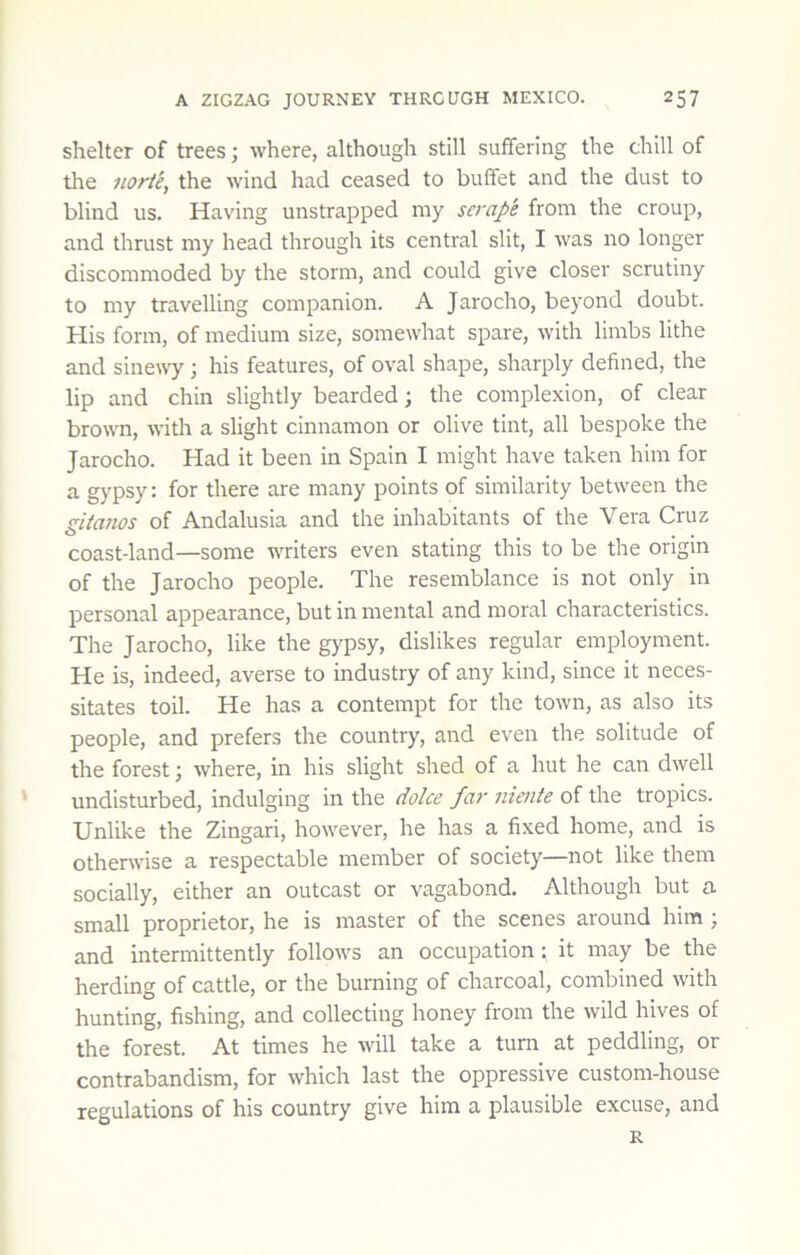 shelter of trees; where, although still suffering the chill of the norie, the wind had ceased to buffet and the dust to blind us. Having unstrapped my scrape from the croup, and thrust my head through its central slit, I was no longer discommoded by the storm, and could give closer scrutiny to my travelling companion. A Jarocho, beyond doubt. His form, of medium size, somewhat spare, with limbs lithe and sinewy; his features, of oval shape, sharply defined, the lip and chin slightly bearded; the complexion, of clear brown, with a slight cinnamon or olive tint, all bespoke the Jarocho. Had it been in Spain I might have taken him for a gypsy: for there are many points of similarity between the giianos of Andalusia and the inhabitants of the Vera Cruz coast-land—some writers even stating this to be the origin of the Jarocho people. The resemblance is not only in personal appearance, but in mental and moral characteristics. The Jarocho, like the gypsy, dislikes regular employment. He is, indeed, averse to industry of any kind, since it neces- sitates toil. He has a contempt for the town, as also its people, and prefers the country, and even the solitude of the forest j where, in his slight shed of a hut he can dwell * undisturbed, indulging in the dolce far niente of the tropics. Unlike the Zingari, however, he has a fixed home, and is othenvise a respectable member of society—not like them socially, either an outcast or vagabond. Although but a small proprietor, he is master of the scenes around him ; and intermittently follows an occupation: it may be the herding of cattle, or the burning of charcoal, combined with hunting, fishing, and collecting honey from the wild hives of the forest. At times he will take a turn at peddling, or contrabandism, for which last the oppressive custom-house regulations of his country give him a plausible excuse, and R