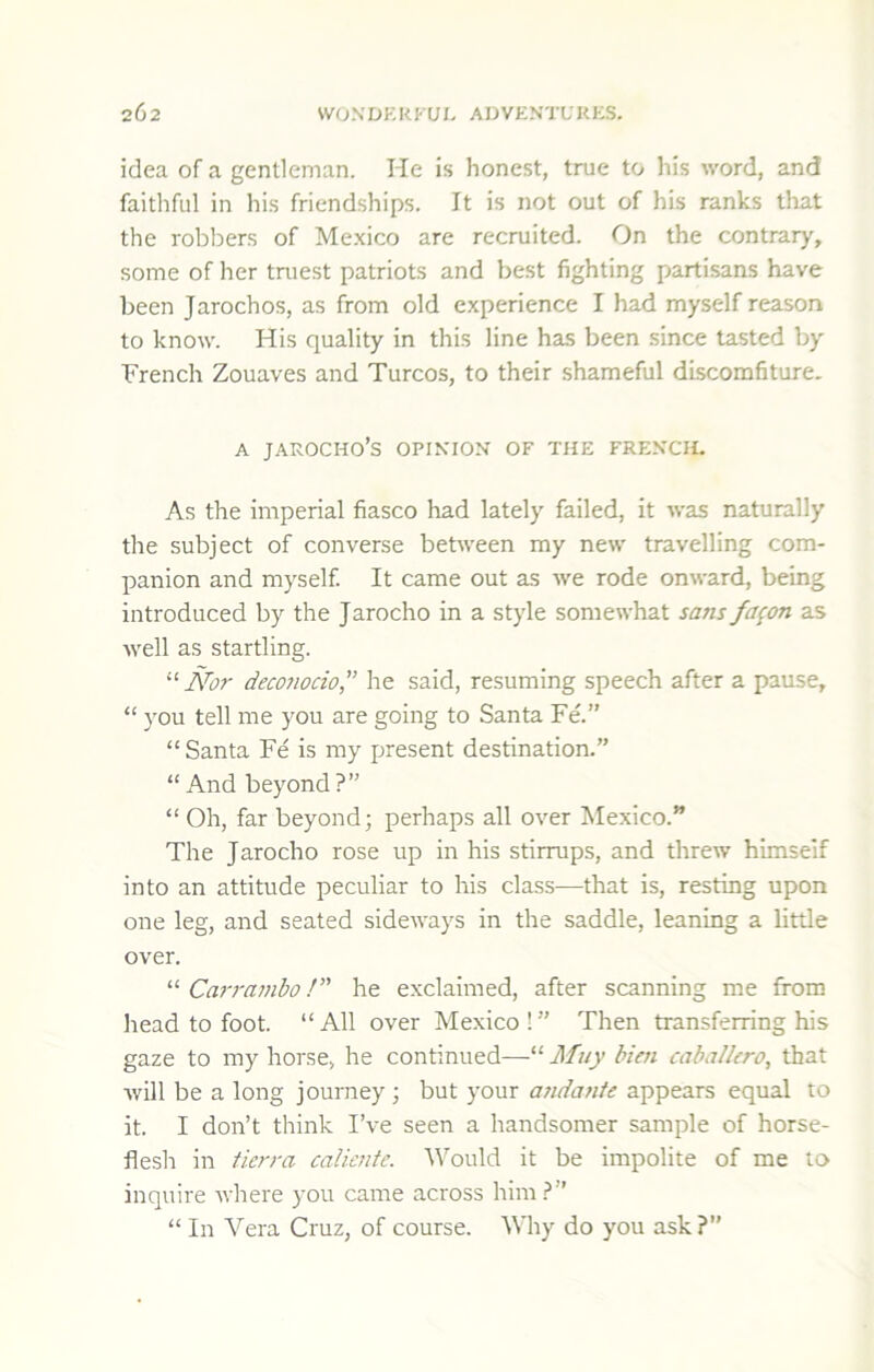 idea of a gentleman. He is honest, true to his word, and faithful in his friendships. It is not out of his ranks that the robbers of Me.xico are recruited. On the contrary, some of her tniest patriots and best fighting partisans have been Jarochos, as from old experience I had myself reason to know. His quality in this line has been since tasted by French Zouaves and Turcos, to their shameful discomfiture. A JAROCHO’S OPIKIOX OF THE FREKCH. As the imperial fiasco had lately failed, it was naturally the subject of converse between ray new travelling com- panion and myself. It came out as we rode onward, being introduced by the Jarocho in a style somewhat sans fa^on as well as startling. '‘'•Nor deconocio,” he said, resuming speech after a pause, “ you tell me you are going to Santa Fd” “ Santa Fe is my present destination.” “ And beyond?” “ Oh, far beyond; perhaps all over Mexico.” The Jarocho rose up in his stirrups, and threw himself into an attitude peculiar to his class—that is, resting upon one leg, and seated sideways in the saddle, leaning a little over. Carrambo!” he exclaimed, after scanning me from head to foot. “ All over Mexico ! ” Then transferring his gaze to my horse, he continued—“ Muy Men cabalkro, that will be a long journey ; but your andante appears equal to it. I don’t think I’ve seen a handsomer sample of horse- flesh in tierra caUcnte. Would it be impolite of me to inquire where you came across him?” “ In Vera Cruz, of course. Why do you ask?”