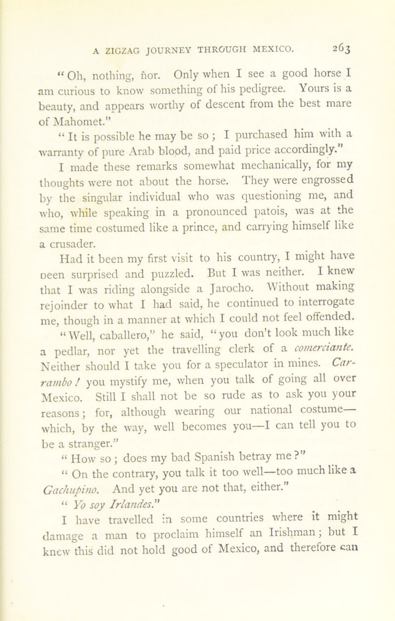 “ Oh, nothing, nor. Only when I see a good horse I am curious to know something of his pedigree. Yours is a beauty, and appears worthy of descent from the best mare of Mahomet.” “ It is possible he may be so ; I purchased him with a warranty of pure Arab blood, and paid price accordingly. I made these remarks somewhat mechanically, for my thoughts were not about the horse. They were engrossed by the singular individual who was questioning me, and who, while speaking in a pronounced patois, was at the same time costumed like a prince, and carrying himself like a crusader. Had it been my first visit to his country, I might have oeen surprised and puzzled. But I was neither. I knew that I was riding alongside a Jarocho. AVithout making rejoinder to what I had said, he continued to interrogate me, though in a manner at which I could not feel offended. “Well, Caballero,” he said, “you don’t look much like a pedlar, nor yet the travelling clerk of a comerciante. Neither should I take you for a speculator in mines. Car- ratnbo ! you mystify me, v/hen you talk of going all over Mexico. Still I shall not be so rude as to ask you your reasons 5 for, although wearing our national costume which, by the way, well becomes you—I can tell you to be a stranger.” “ How so ; does my bad Spanish betray me ?” “ On the contrary, you talk it too well—too much like a Gachiipino. And yet you are not that, either.” “ Yo soy Jrlandes.” I have travelled in some countries where it might damage a man to proclaim himself an Irishman, but I knew this did not hold good of Mexico, and therefore can