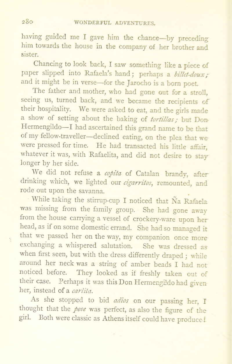 2&0 liaving guided me I gave him the chance—by preceding liim towards the house in the company of her brother and sister. Chancing to look back, I saw something like a piece of paper slipped into Rafaela’s hand; perhaps a billet-douxr and it might be in verse—for the Jarocho is a born poet. The father and mother, who had gone out for a stroll, seeing us, turned back, and we became the recipients of their hospitality. We were asked to eat, and the girls made a show of setting about the baking of tortillas; but Don Hermengildo—I had ascertained this grand name to be that of my fellow-traveller—declined eating, on the plea that we Avere pressed for time. He had transacted his little affair, whatever it Avas, AAuth Rafaelita, and did not desire to stay longer by her side. AVe did not refuse a copita of Catalan brandA”, after drinking Avhich, Ave lighted our cigarritos, remounted, and rode out upon the savanna. While taking the stirrup-cup I noticed that Na Rafaela Avas missing from the family group. She had gone away from the house carrying a vessel of crockerj^-ware upon her head, as if on some domestic errand. She had so managed it that Ave passed her on the Avay, my companion once more exchanging a AA'hispered salutation. She AA’as dressed as Avhen first seen, but Avith the dress differently draped; while around her neck A\^as a string of amber beads I had not noticed before. They looked as if freshly taken out of their case. Perhaps it Avas this Don Hermengildo had given her, instead of a carlita. As she stopi^ed to bid adios on our passing her, I thought that the pose Avas perfect, as also the figure of the girl. Both Avere classic as Athens itself could have produce 1