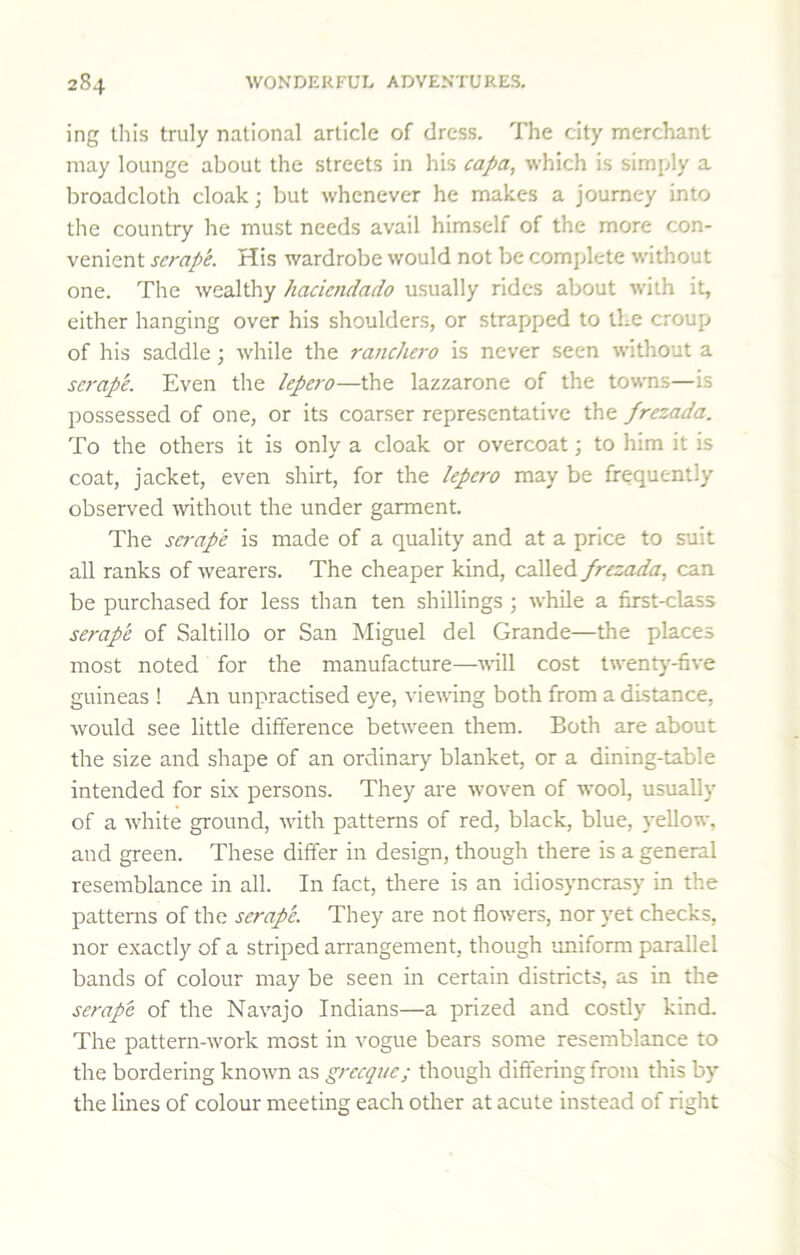 ing tills truly national article of dress. The city merchant may lounge about the streets in his capa, which is simply a broadcloth cloak; but whenever he makes a journey into the country he must needs avail himself of the more con- venient scrape. His wardrobe would not be complete without one. The wealthy haciendado usually rides about with it, either hanging over his shoulders, or strapped to the croup of his saddle; while the ranchero is never seen without a se7'ap'e. Even the lepero—the lazzarone of the towns—is possessed of one, or its coarser representative the frezada. To the others it is only a cloak or overcoat; to him it is coat, jacket, even shirt, for the lepero may be frequently observed ■without the under garment. The scrape is made of a quality and at a price to suit all ranks of wearers. The cheaper kind, called frezada, can be purchased for less than ten shillings ; while a first-class scrape of Saltillo or San Miguel del Grande—the places most noted for the manufacture—wll cost twenty-five guineas ! An unpractised eye, viewing both from a distance, would see little difference between them. Both are about the size and shape of an ordinary blanket, or a dining-table intended for six persons. They are woven of -wool, usually of a white ground, with patterns of red, black, blue, yellow, and green. These differ in design, though there is a general resemblance in all. In fact, there is an idiosyncrasy in the patterns of the scrape. They are not flo^yers, nor yet checks, nor exactly of a striped arrangement, though uniform parallel bands of colour may be seen in certain districts, as in the scrape of the Navajo Indians—a prized and costly kind. The pattern-work most in vogue bears some resemblance to the bordering known as grccque; though differing from this by the lines of colour meeting each other at acute instead of right