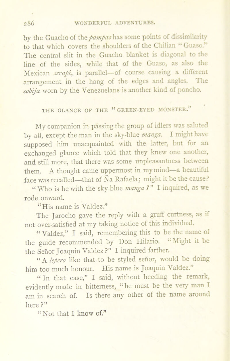 by the Guacho of thepn7npas\\^% some points of dissimilarity to that which covers the shoulders of the Chilian “ Guaso.” The central slit in the Guacho blanket is diagonal to the line of the sides, while that of the Guaso, as also the INIexican scrape, is parallel—of course causing a diflferent aiTangement in the hang of the edges and angles. The cobija worn by the Venezuelans is another kind of poncho. THE GLANCE OF THE “ GREEN-EYED MONSTER.” iNTy companion in passing the group of idlers was saluted by all, except the man in the sky-blue tnanga. I might have supposed him unacquainted with the latter, but for an exchanged glance which told that they knew one another, and still more, that there was some unpleasantness between them. A thought came uppermost in my mind—a beautiful face was recalled—that of Na Rafaela; might it be the cause? “ Who is he with the sky-blue mu7iga i” I inquired, as we rode onward. “His name is Valdez.” The Jarocho gave the reply with a gruff curtness, as if not over-satisfied at my taking notice of this individual. “ Valdez,” I said, remembering this to be the name of the guide recommended by Don Hilario. “ Might it be the Senor Joaquin Valdez ?” I inquired farther. “ A Icpero like that to be styled senor, would be doing him too much honour. His name is Joaquin \ aldez.” “In that case,” I said, without heeding the remark, evidently made in bitterness, “ he must be the ver}- man I am in search of. Is there any other of the name around here ?” “Not that I know of.”