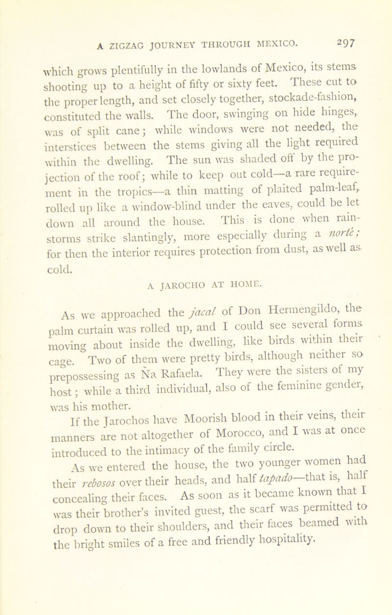 which grows plentifully in the lowlands of Mexico, its stems shooting up to a height of fifty or sixty feet. These cut to- the proper length, and set closely together, stockade-fashion, constituted the walls. The door, swinging on hide hinges, was of split cane; while windows were not needed, the interstices between the stems giving all the light required within the dwelling. The sun was shaded oft by the pro- jection of the roof; while to keep out cold a rare require- ment in the tropics—a thin matting of plaited palm-leaf,, rolled up like a window-blind under the eaves, could be let down all around the house. This is done when rain- storms strike slantingly, more especially during a norte; for then the interior requires protection from dust, as well as cold. A JAROCHO AT HOME. As we approached the jacal of Don Hermengildo, the palm curtain was rolled up, and I could see several forms moving about inside the dwelling, like birds within their cao-e. Two of them were pretty birds, although neither so prepossessing as Na Rafaela. They were the sisters of my host; while a third individual, also of the feminine gender, was his mother. _ . . , • If the Jarochos have Moorish blood in their veins, their manners are not altogether of Morocco, and I was at once introduced to the intimacy of the family circle. As we entered the house, the two younger women had their rebosos over their heads, and half tapado—l\\'i.\. is, half concealing their faces. As soon as it became known that was their brother’s invited guest, the scarf was permitted to drop doira to their shoulders, and their faces beamed with the bright smiles of a free and friendly hospitality.