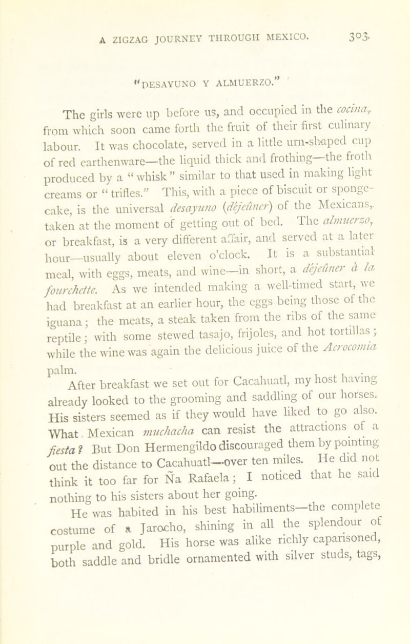 •'desayuno Y ALMUERZO.” The girls were up before us, and occupied in the cocinar from which soon came forth the fruit of their first culinaiy labour. It was chocolate, served in a little urn-slmped cup of red earthenware—the liquid thick and frothing the fiotli produced by a “ whisk ” similar to that used in making light creams or “ trifles.” This, with a piece of biscuit or sponge- cake, is the universal desayuno {dejeuner) of the Mexicans,, taken at the moment of getting out of bed. The almuerzo, or breakfast, is a very different affair, and served at a later l^our—usually about eleven o’clock. It is a substantial meal, with eggs, meats, and wine—in short, a dejeunet d /a fourcheUe. As we intended making a well-timed start, we had breakfast at an earlier hour, the eggs being those of the iguana; the meats, a steak taken from the ribs of the same reptile; with some stewed tasajo, frijolcs, and hot tortillas; while the wine was again the delicious juice of the Aerocomia palm. . After breakfast we set out for Cacahuatl, my host having already looked to the grooming and saddling of our horses. His sisters seemed as if they would have liked to go also. What . Mexican muchacha can resist the attractions of a fiesta ? But Don Hermengildo discouraged them by pointing out the distance to Cacahuatl-over ten miles. He did not think it too far for Na Rafaela; I noticed that he said nothing to his sisters about her going. He was habited in his best habiliments—the complete costume of a Jarocho, shining in all the splendour of purple and gold. His horse was alike richly caparisoned, both saddle and bridle ornamented with silver studs, tags,