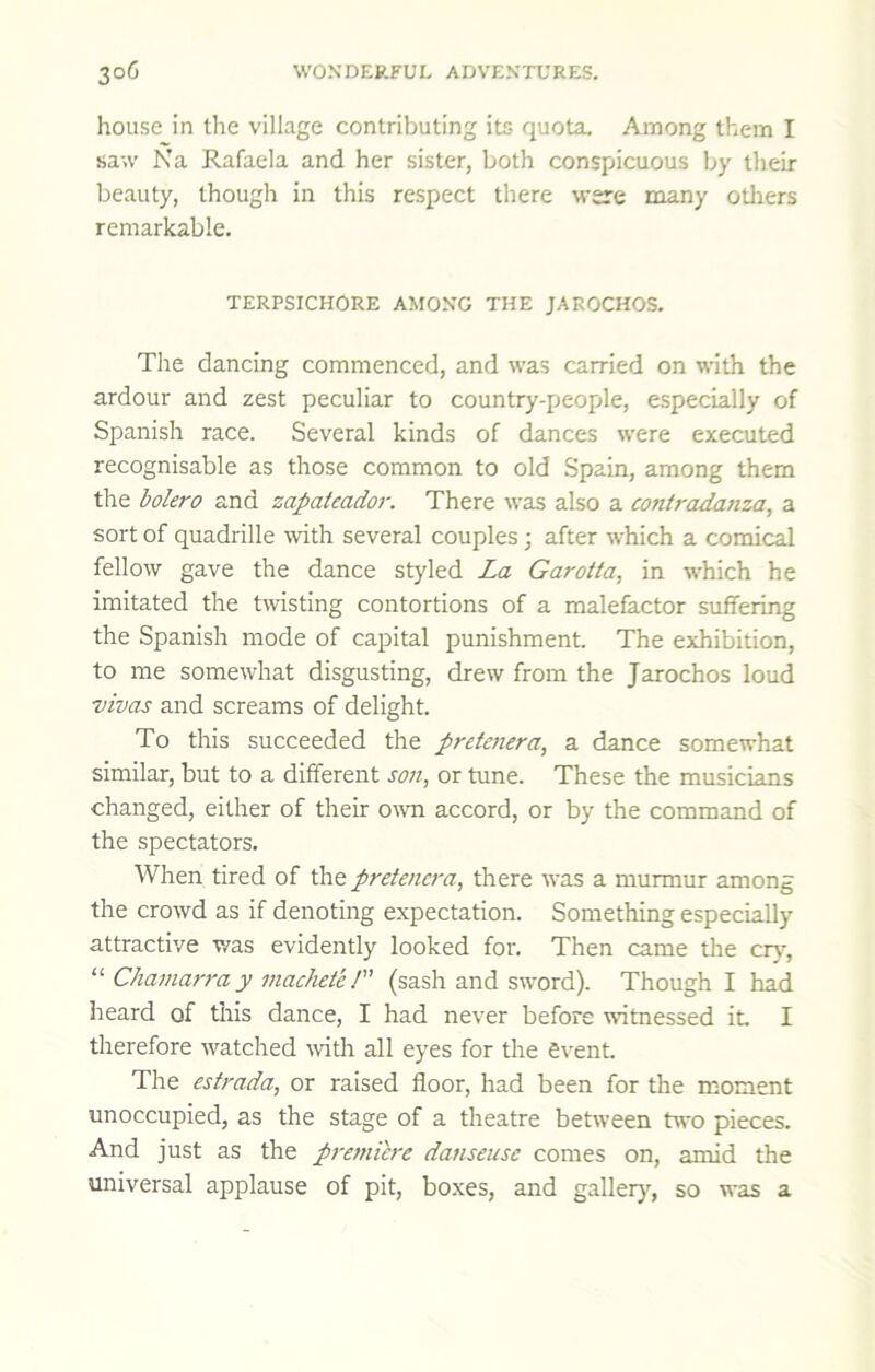 house in tlie village contributing its quota. Among them I saw Na Rafaela and her sister, both conspicuous by their beauty, though in this respect there were many otliers remarkable. TERPSICHORE AMONG THE JAROCHOS. The dancing commenced, and was carried on with the ardour and zest peculiar to country-people, especially of Spanish race. Several kinds of dances were executed recognisable as those common to old Spain, among them the bolero and zapateador. There was also a contradatiza, a sort of quadrille with several couples; after which a comical fellow gave the dance styled La Garotta, in which he imitated the twisting contortions of a malefactor suffering the Spanish mode of capital punishment. The exhibition, to me somewhat disgusting, drew from the Jarochos loud vivas and screams of delight. To this succeeded the prctetiera, a dance somewhat similar, but to a different son, or tune. These the musicians changed, either of their o\vn accord, or by the command of the spectators. When tired of the pretencra, there was a murmur among the crowd as if denoting expectation. Something especially attractive v/as evidently looked for. Then came the cry^, “ Chamaj'ra y machete P' (sash and sword). Though I had heard of tliis dance, I had never before witnessed it I therefore watched with all eyes for the event The estrada, or raised floor, had been for the moment unoccupied, as the stage of a theatre between two pieces. And just as the pranicre danseuse comes on, amid the universal applause of pit, bo.xes, and gallery^, so was a
