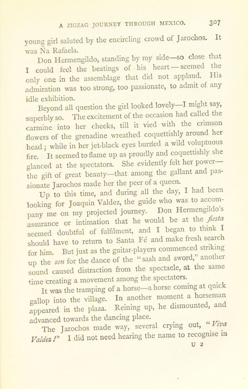 young girl saluted by the encircling crowd of Jarochos. It was Na Rafaela. Don Hermengildo, standing by my side—so close that I could feel the beatings of his heart — seemed the only one in the assemblage that did not applaud. His admiration was too sti'ong, too passionate, to admit of any idle exhibition. Beyond all question the girl looked lovely I might say, superbly so. The excitement of the occasion had called the carmine into her cheeks, till it vied with the crimson flowers of the grenadine wreathed coquettishly around her head; while in her jet-black eyes hurried a wild voluptuous fire. It seemed to flame up as proudly and coquettishly she glanced at the spectators. She evidently felt her power the gift of great beauty—that among the gallant and pas- sionate Jarochos made her the peer of a queen. Up to this time, and during all the day, I had been looking for Joaquin Valdez, the guide who was to accom- pany me on my projected journey. Don Hermengildo’s assurance or intimation that he would be at the fiesta seemed doubtful of fulfilment, and I began to think 1 should have to return to Santa Fe and make fresh scare for him. But just as the guitar-players commenced striking UP the son for the dance of the “sash and sword,” another sound caused distraction from the spectacle, at the same time creating a movement among the spectators.^ It was the tramping of a horse—a horse coming at quic gallop into the village. In another moment a horseman appeared in the plaza. Reining up, he dismounted, and advanced towards the dancing place. ^ The Jarochos made way, several crymg out. Viva Valdez/” I did not need hearing the name to recognise m u 2