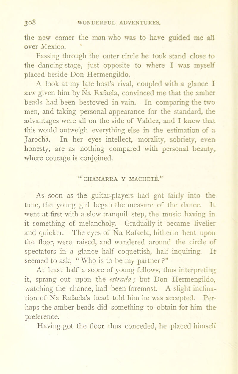 tlie new comer the man who was to have guided me all over Mexico. ' Passing through the outer circle he took stand close to the dancing-stage, just opposite to where I was myself placed beside Don Hermengildo. A look at my late host’s rival, coupled with a glance I saw given him by Na Rafaela, convinced me that the amber beads had been bestowed in vain. In comparing the two men, and taking personal appearance for the standard, the advantages were all on the side of Valdez, and I knev/ that this would outweigh everything else in the estimation of a Jarocha. In her eyes intellect, morality, sobriety, even honesty, are as nothing compared with personal beauty, where courage is conjoined. “ CHAIIARRA Y MACHET£.” As soon as the guitar-players had got fairly into the tune, the young girl began the measure of the dance. It went at first with a slow tranquil step, the music having in it something of melancholy. Gradually it became livelier and quicker. The eyes of Na Rafaela, hitherto bent upon the floor, w^ere raised, and wandered around the circle of spectators in a glance half coquettish, half inquiring. It seemed to ask, “ \Vlro is to be my partner ?” At least half a score of young fellow’s, thus interpreting it, sprang out upon the estrada; but Don Hermengildo, watching the chance, had been foremost. A slight inclina- tion of Na Rafaela’s head told him he was accepted. Per- haps the amber beads did something to obtain for him the preference. Having got the floor thus conceded, he placed himself
