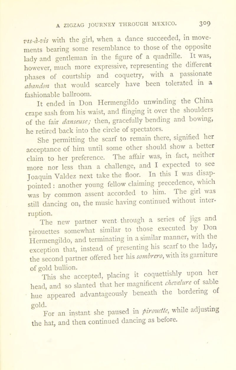 Tts-a-vis with the girl, when a dance succeeded, in move- ments bearing some resemblance to those of the opposite lady and gentleman in the figure of a quadrille. It was, however, much more expressive, representing the different phases of courtship and coquetry, with a passionate abandon that would scarcely have been tolerated in a fashionable ballroom. It ended in Don Hermengildo unwinding the China crape sash from his waist, and flinging it over the shoulders of the fair da?iseiise; then, gracefully bending and bowing, he retired back into the circle of spectators. She permitting the scarf to remain there, signified her acceptance of him until some other should show a better claim to her preference. The affair was, in fact, neither more nor less than a challenge, and I expected to see Joaquin Valdez next take the floor. In this I was disap- pointed : another young fellow claiming precedence, which was by common assent accorded to him. The girl was still dancing on, the music having continued without inter- ruption. . . The new partner went through a series of jigs and pirouettes somewhat similar to those executed by Don Hermengildo, and terminating in a similar manner, with the exception that, instead of presenting his scarf to the lady, the second partner offered her his sombrero, with its garniture of gold bullion. This she accepted, placing it coquettishly upon her head, and so slanted that her magnificent chcvelure of sable hue appeared advantageously beneath the bordering o ^ For an instant she paused in pirouetle, while adjusting the hat, and then continued dancing as before.