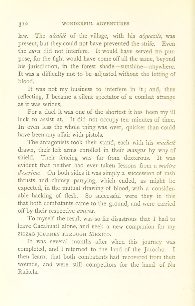 law. The alcalde of the village, witli his alguazils, was present, but they could not have prevented the strife. Even the cura did not interfere. It would have served no pur- pose, for the fight would have come off all the same, beyond his jurisdiction, in the forest shade—sunshine—anywhere. It was a difficulty not to be adjusted without the letting of blood. It was not my business to interfere in it; and, thus reflecting, I became a silent spectator of a combat strange as it was serious. For a duel it was one of the shortest it has been my ill luck to assist at. It did not occupy ten minutes of time. In even less the whole thing was over, quicker than could have been any affair with pistols. The antagonists took their stand, each with his machete drawn, their left arms enrolled in their mangas by way of shield. Their fencing was far from dexterous. It was evident that neither had ever taken lessons from a maiire cTescrime. On both sides it was simply a succession of rash thrusts and clumsy parrying, which ended, as might be expected, in the mutual drawing of blood, with a consider- able hacking of flesh. So successful w'ere they in this that both combatants came to the ground, and were carried off by their respective a7iiigos. To myself the result was so far disastrous that I had to leave Cacahuatl alone, and seek a new companion for my 2IGZAG JOURNEY THROUGH MEXICO. It was several months after when this journey was completed, and I returned to the land of the Jarocho. I then learnt that both combatants had recovered from their Avounds, and were still competitors for tlie hand of Na Rafaela.