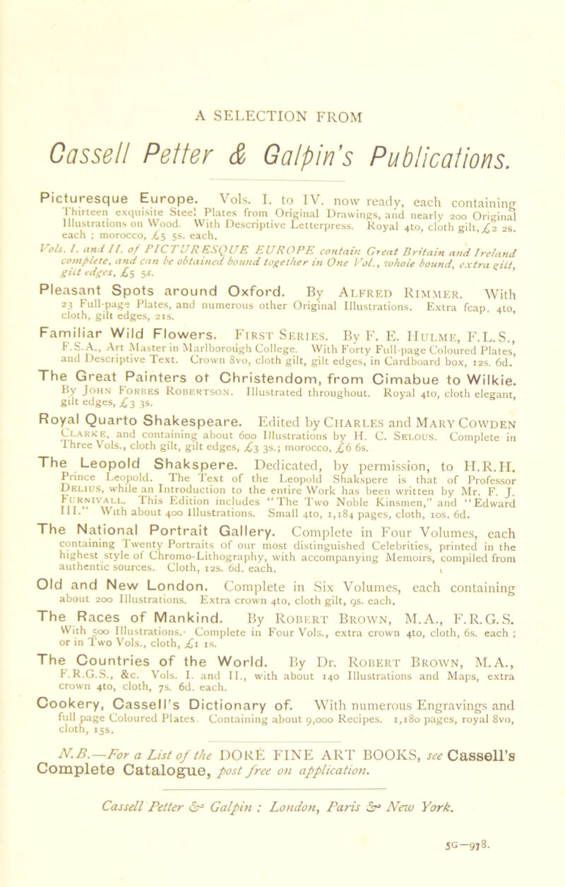 A SELECTION FROM Cassell Reiter & Galpln's Publications. Picturesque Europe. Vols. I. to IV. now ready, each containing Thirteen exquisite Steel Plates from Original Drawings, and nearly 200 Original Illustrations on Wood. With Descriptive Letterpress. Royal 4to, cloth gilt,/a 26. each ; morocco, ^5 5s. each, Vols. I. II. of PICTURESQUE EUROPE conlatK Great Britain ami Ireland complete, and can be obtained bound together in One Vol., svhoie bound ex tra oUt gilt edges. jCs St. . - s , Pleasant Spots around Oxford. By Alfred Rimmer. With 23 Full-page Plates, and numerous other Original Illustrations. E.xtra fcap, ato cloth, gill edges, 21s. ’ * Farniliar Wild Flowers. First Series. By F. E. Hulme, F.L.S., F.S..A., Art Master in Marlborough College. With Forty Full-page Coloured Plates’ and Descriptive Text. Crown 8vo, cloth gilt, gilt edges, in Cardboard box, 12s. 6d.’ The Great Painters ot Christendom, from Cimabue to Wilkie. By JoH.v Forhes Robertson. Illustrated throughout. Royal 4to, cloth elegant gdt edges, fij 3s. Royal Quarto Shakespeare. Edited by Charles and MaryCowden Clarke, and containing about 600 Illustrations by H. C. Selous. Complete in Ihree \ ols., cloth gilt, gilt edges, jCs 3s.; morocco, ^6 6s. The Leopold Shakspere. Dedicated, by permi.ssion, to lI.R.II. Prince Leopold. The Text of the Leopold Shakspere is that of Professor Delius, while an Introduction to the entire Work has been written by Mr. F. J. ^Ihis Edition includes “The Two Noble Kinsmen,” and “Edward III. ' With about 400 illustrations. Small 410, 1,184 pages, cloth, los. 6d. The National Portrait Gallery. Complete in Four Volumes, each containing Twenty Portraits of our most distinguished Celebrities, printed in the highest style of Chromo-Lithography, with accompanying Memoirs, compiled from authentic sources. Cloth, 12s. 6d. each. v Old and New London. Complete in Six Volumes, each containing about 200 Illustrations. Extra crown 4to, cloth gilt, 9s. each. The Races of Mankind. By Robert Brown, M.A., F.R.G.S. With 500 Illustrations.' Complete in Four Vols., extra crown 410, cloth, 6s. each ; or in Two Vols., cloth, ;Ci is. The Countries of the World. By Dr. Robert Brown, M.A., I.R.G.S., &c. Vols. I. and II., with about 140 Illustrations and Maps, extra crown 4to, cloth, 7s. 6d. each. Cookery, Cassell’s Dictionary of. With numerous Engravings and full page Coloured Plates. Containing .about g.ooo Recipes. 1,180 pages, royal 8vo, cloth, 15s. MB.—For a List of the DOKE FINE ART BOOKS, J'lfi? Cassell’s Complete Catalogue, post free on application. Cassell Fetter <Sp Galpin ; London, Paris Sp New York. 5C-978.