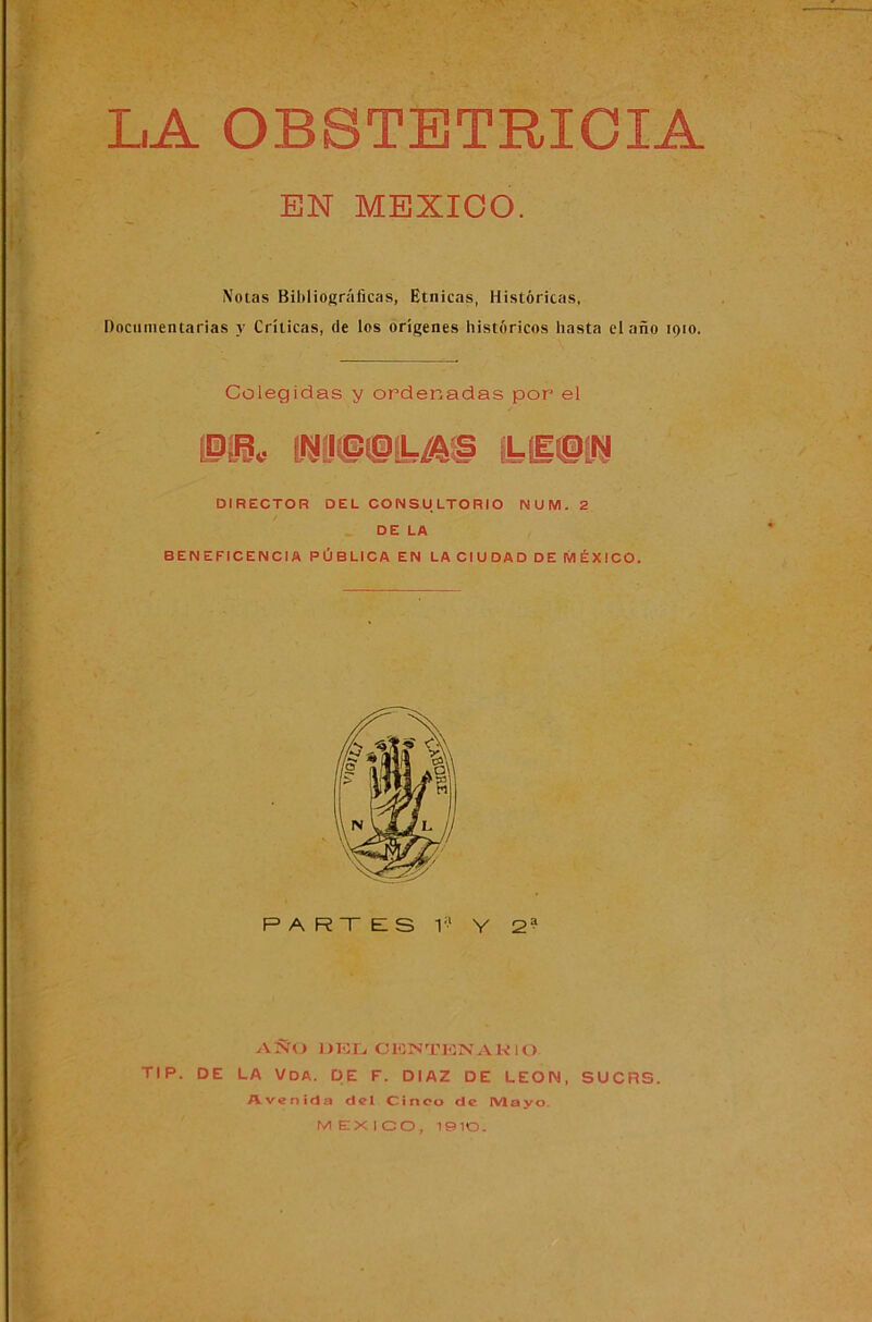 f L.A OBSTETRICIA EN MEXICO. Notas Bibliográficas, Etnicas, Históricas, Documentarías y Críticas, de los orígenes históricos hasta el año 1910. Colegidas y ordenadas por el m* RM0LA9 ¡LB9I9 DIRECTOR DEL CONSULTORIO NUM. 2 DE LA BENEFICENCIA PÚBLICA EN LA CIUDAD DE MÉXICO. AÑO DEL C 13>ÑTENAK10 TI P. DE LA V DA. DE F. DIAZ DE LEON, SUCRS. Avenida del Cinco de IV1 ayo MEXICO, 1910.
