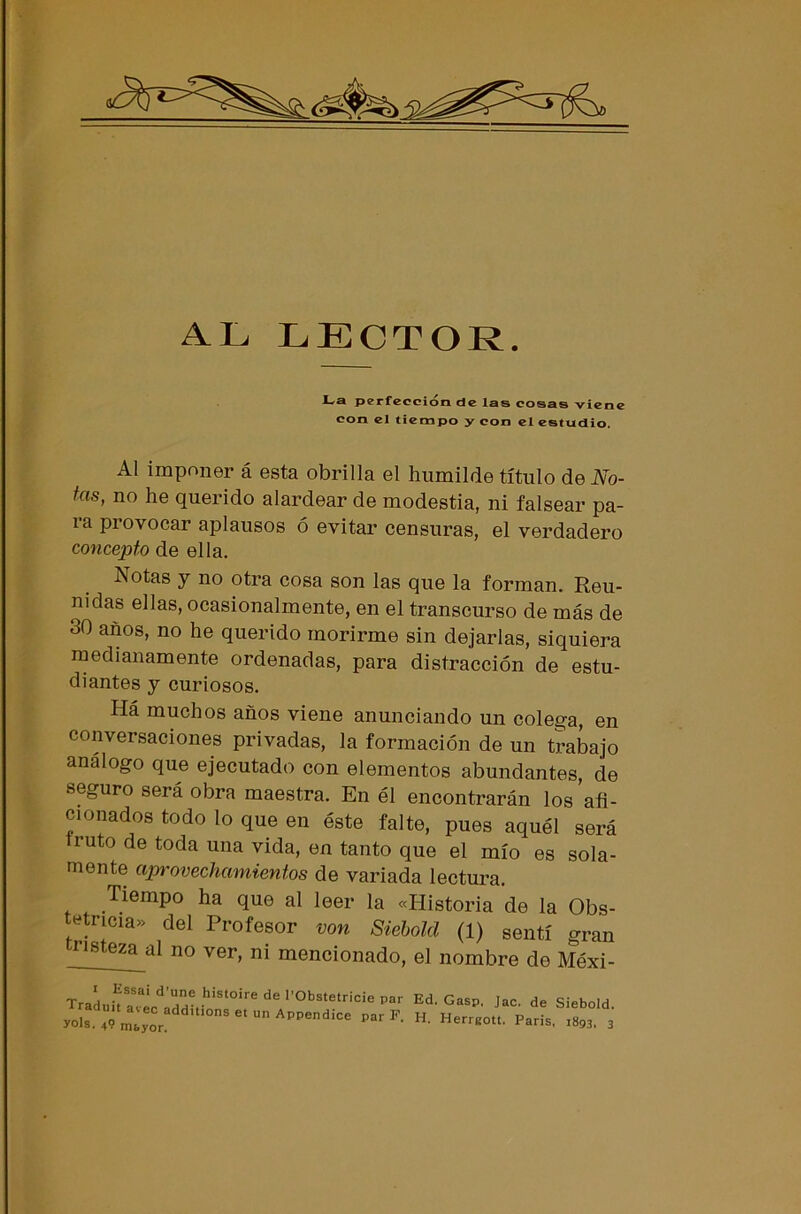 AL LECTOR. JUa perfección de las cosas viene con el tiempo y con el estudio. Al imponer á esta obrilla el humilde título de No- tas, no he querido alardear de modestia, ni falsear pa- ia piovocar aplausos ó evitar censuras, el verdadero concepto de ella. Notas y no otra cosa son las que la forman. Reu- nidas ellas, ocasionalmente, en el transcurso de más de 30 años, no he querido morirme sin dejarlas, siquiera medianamente ordenadas, para distracción de estu- diantes y curiosos. Há muchos años viene anunciando un colega, en conversaciones privadas, la formación de un trabajo análogo que ejecutado con elementos abundantes, de seguro será obra maestra. En él encontrarán los afi- cionados todo lo que en éste falte, pues aquél será cuto de toda una vida, en tanto que el mío es sola- mente aprovechamientos de variada lectura. Tiempo ha que al leer la «Historia de la Obs- tetricia» del Profesor von Siebold (1) sentí gran nsteza al no ver> ni mencionado, el nombre de Méxi- i Kssai d’une histoire de l’Obstetricie par radint avec additions et un Appendice par F yols. 49 mayor. Ed. Gasp. Jac. de Siebold.