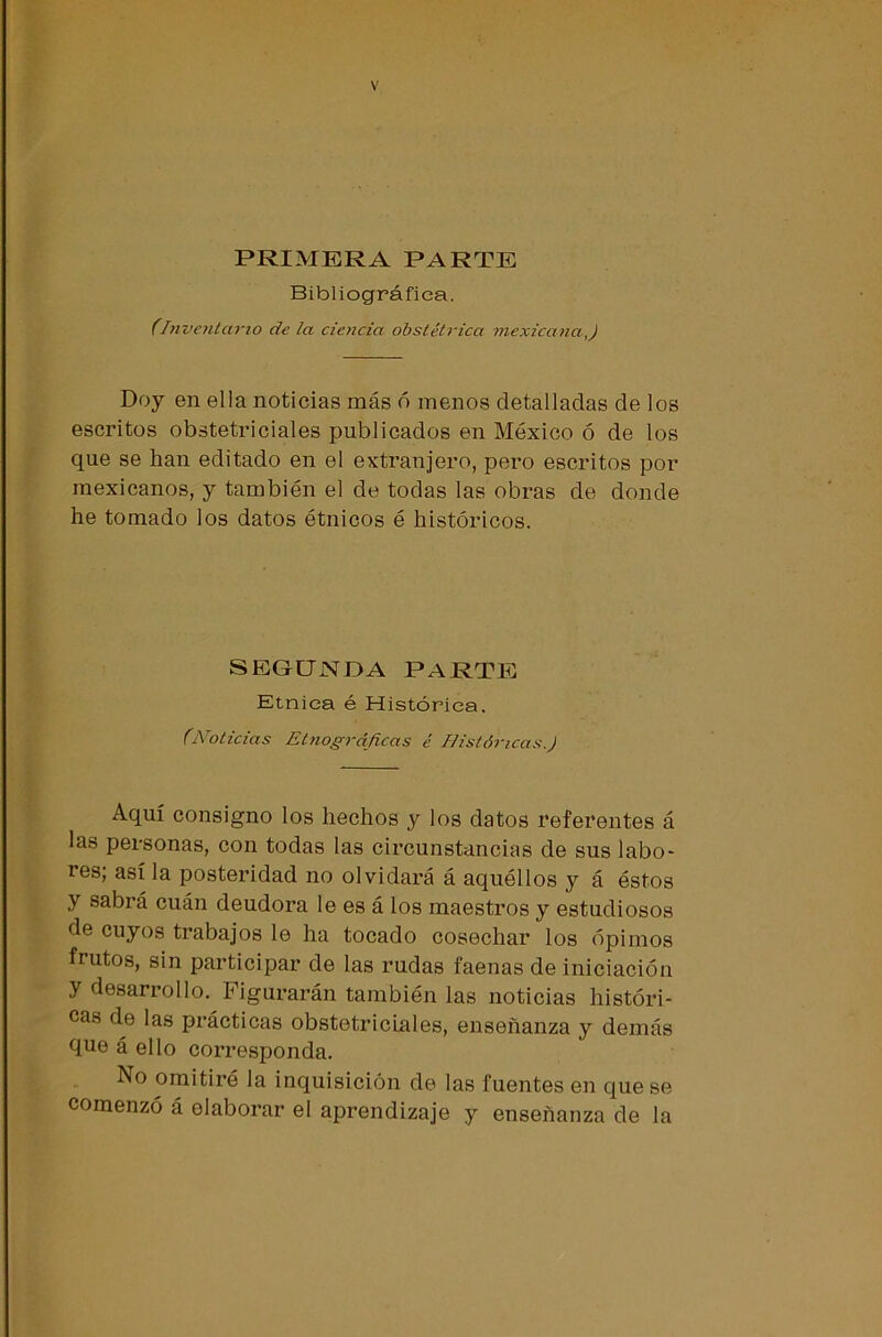 PRIMERA PARTE Bibliográfica. (Inventario de la ciencia obstétrica mexicana,) Doy en ella noticias más ó menos detalladas de los escritos obstetriciales publicados en México ó de los que se han editado en el extranjero, pero escritos por mexicanos, y también el de todas las obras de donde he tomado los datos étnicos é históricos. SEGUNDA PARTE Etnica é Histórica. (Noticias Etnográficas é Históricas.) Aquí consigno los hechos y los datos referentes á las personas, con todas las circunstancias de sus labo- res, así la posteridad no olvidará á aquéllos y á éstos y sabrá cuán deudora le es á los maestros y estudiosos de cuyos trabajos le ha tocado cosechar los opimos frutos, sin participar de las rudas faenas de iniciación y desarrollo. Figurarán también las noticias históri- cas de las prácticas obstetriciales, enseñanza y demás que á ello corresponda. No omitiré la inquisición de las fuentes en que se comenzó á elaborar el aprendizaje y enseñanza de la