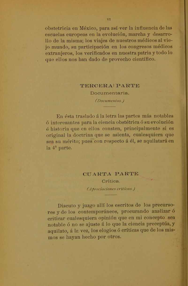 obstetricia en México, para así ver la influencia de las escuelas europeas en la evolución, marcha y desarro- llo de la misma; los viajes de nuestros médicos al vie- jo mundo, su participación en los congresos médicos extranjeros, los verificados en nuestra patria y todo lo que ellos nos han dado de provecho científico. TERCERAl PARTE Documentaría. CDocumentos.) En ésta traslado á la letra las partes más notables ó interesantes para la ciencia obstétrica ó su evolución é historia que en ellos consten, principalmente si es original la doctrina que se asienta, cualesquiera que sea su mérito; pues con respecto á él, se aquilatará en la 4a parte. CUARTA PARTE Crítica. CApreciaciones criticas ) Discuto y juzgo allí los escritos de los precurso- res y de los contemporáneos, procurando analizar ó criticar cualesquiera opinión que en mi concepto sea notable ó no se ajuste á lo que la ciencia preceptúa, y aquilato, á la vez, los elogios ó críticas que de los mis- mos se hayan hecho por otros.