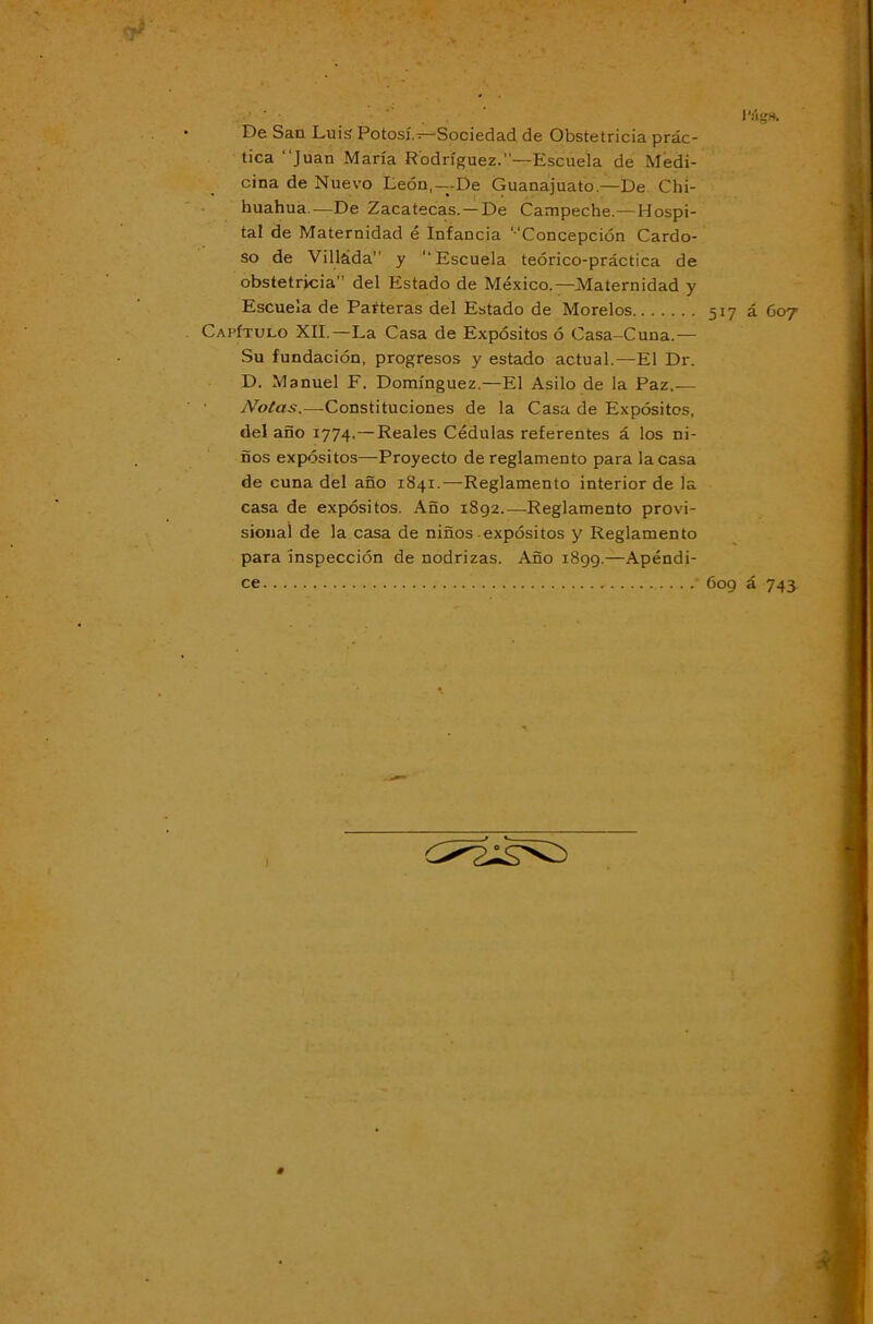 De Sao Luis Potosí.;—Sociedad de Obstetricia prác- tica Juan María Rodríguez.”—Escuela de Medi- cina de Nuevo León,—-De Guanajuato.—De Chi- huahua.—De Zacatecas. —De Campeche.—Hospi- tal de Maternidad é Infancia ‘‘Concepción Cardo- so de Villáda” y ‘‘Escuela teórico-práctica de obstetricia” del Estado de México.—Maternidad y Escuela de Parteras del Estado de Morelos 517 á C07 Capítulo XII.—La Casa de Expósitos ó Casa-Cuna.— Su fundación, progresos y estado actual.—El Dr. D. Manuel F. Domínguez.—El Asilo de la Paz,— ' Notas.—Constituciones de la Casa de Expósitos, delaño 1774.— Reales Cédulas referentes á los ni- ños expósitos—Proyecto de reglamento para la casa de cuna del año 1841.—Reglamento interior de la casa de expósitos. Año 1892.—Reglamento provi- sional de la casa de niños expósitos y Reglamento para inspección de nodrizas. Año 1899.—Apéndi- ce 609 á 74y 1
