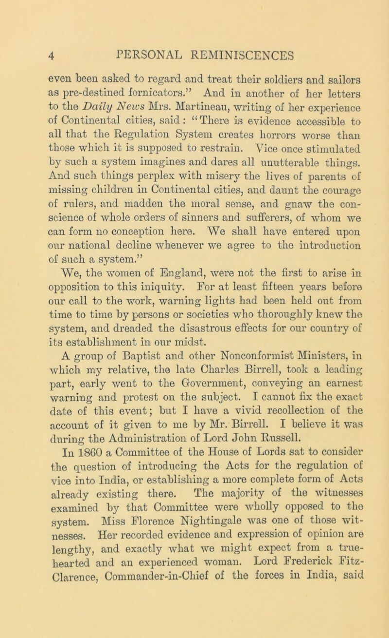 even been asked to regard and treat their soldiers and sailors as pre-destined fornicators.” And in another of her letters to the Daily News Mrs. Martineau, writing of her experience of Continental cities, said: “ There is evidence accessible to all that the Regulation System creates horrors worse than those which it is supposed to restrain. Vice once stimulated by such a system imagines and dares all unutterable things. And such things perplex with misery the lives of parents of missing children in Continental cities, and daunt the courage of rulers, and madden the moral sense, and gnaw the con- science of whole orders of sinners and sufferers, of whom we can form no conception here. We shall have entered upon our national decline whenever we agree to the introduction of such a system.” We, the women of England, were not the first to arise in opposition to this iniquity. For at least fifteen years before our call to the work, warning lights had been held out from time to time by persons or societies who thoroughly knew the system, and dreaded the disastrous effects for our country of its establishment in our midst. A group of Baptist and other Nonconformist Ministers, in which my relative, the late Charles Birrell, took a leading part, early went to the Government, conveying an earnest warning and protest on the subject. I cannot fix the exact date of this event; but I have a vivid recollection of the account of it given to me by Mr. Birrell. I believe it was during the Administration of Lord John Russell. In 1860 a Committee of the House of Lords sat to consider the question of introducing the Acts for the regulation of vice into India, or establishing a more complete form of Acts already existing there. The majority of the witnesses examined by that Committee were wholly opposed to the system. Miss Florence Nightingale was one of those wit- nesses. Her recorded evidence and expression of opinion are lengthy, and exactly what we might expect from a true- hearted and an experienced woman. Lord Frederick Fitz- Clarence, Commander-in-Chief of the forces in India, said