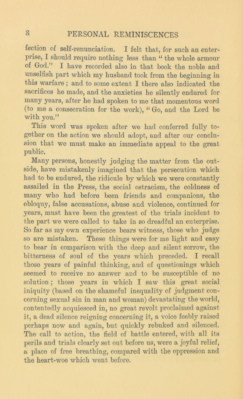 fection of self-renunciation. I felt that, for such an enter- prise, I should require nothing less than “ the whole armour of God.” I have recorded also in that book the noble and unselfish part which my husband took from the beginning in this warfare ; and to some extent I there also indicated the sacrifices he made, and the anxieties he silently endured for many years, after he had spoken to me that momentous word (to me a consecration for the work), “ Go, and the Lord be with you.” This word was spoken after we had conferred fully to- gether on the action we should adopt, and after our conclu- sion that we must make an immediate appeal to the great public. Many persons, honestly judging the matter from the out- side, have mistakenly imagined that the persecution which had to be endured, the ridicule by which we were constantly assailed in the Press, the social ostracism, the coldness of many who had before been friends and companions, the obloquy, false accusations, abuse and violence, continued for years, must have been the greatest of the trials incident to the part we were called to take in so dreadful an enterprise. So far as my own experience bears witness, those who judge so are mistaken. These things were for me light and easy to bear in comparison with the deep and silent sorrow, the bitterness of soul of the years which preceded. I recall those years of painful thinking, and of questionings which seemed to receive no answer and to be susceptible of no solution; those years in which I saw this great social iniquity (based on the shameful inequality of judgment con- cerning sexual sin in man and woman) devastating the world, contentedly acquiesced in, no great revolt proclaimed against it, a dead silence reigning concerning it, a voice feebly raised perhaps now and again, but quickly rebuked and silenced. The call to action, the field of battle entered, with all its perils and trials clearly set out before us, were a joyful relief, a place of free breathing, compared with the oppression and the heart-woe which went before.