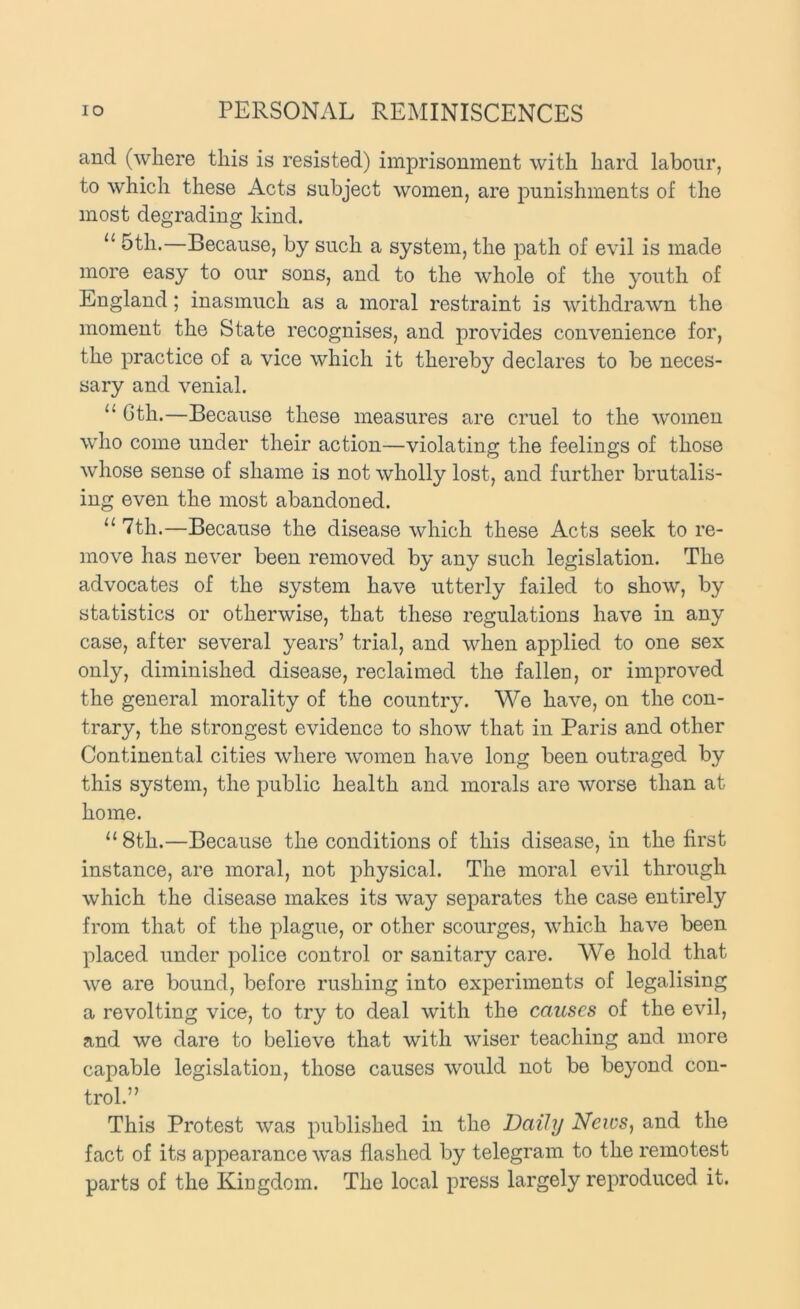 and (where this is resisted) imprisonment with hard labour, to which these Acts subject women, are punishments of the most degrading kind. “ 5th.—Because, by such a system, the path of evil is made more easy to our sons, and to the whole of the youth of England; inasmuch as a moral restraint is withdrawn the moment the State recognises, and provides convenience for, the practice of a vice which it thereby declares to be neces- sary and venial. “ Gth.—Because these measures are cruel to the women who come under their action—violating the feelings of those whose sense of shame is not wholly lost, and further brutalis- ing even the most abandoned. “ 7th.—Because the disease which these Acts seek to re- move has never been removed by any such legislation. The advocates of the system have utterly failed to show, by statistics or otherwise, that these regulations have in any case, after several years’ trial, and when applied to one sex only, diminished disease, reclaimed the fallen, or improved the general morality of the country. We have, on the con- trary, the strongest evidence to show that in Paris and other Continental cities where women have long been outraged by this system, the public health and morals are worse than at home. “ 8th.—Because the conditions of this disease, in the first instance, are moral, not physical. The moral evil through which the disease makes its way separates the case entirely from that of the plague, or other scourges, which have been placed under police control or sanitary care. We hold that we are bound, before rushing into experiments of legalising a revolting vice, to try to deal with the causes of the evil, and we dare to believe that with wiser teaching and more capable legislation, those causes would not be beyond con- trol.” This Protest was published in the Daily Neivs, and the fact of its appearance was flashed by telegram to the remotest parts of the Kingdom. The local press largely reproduced it.