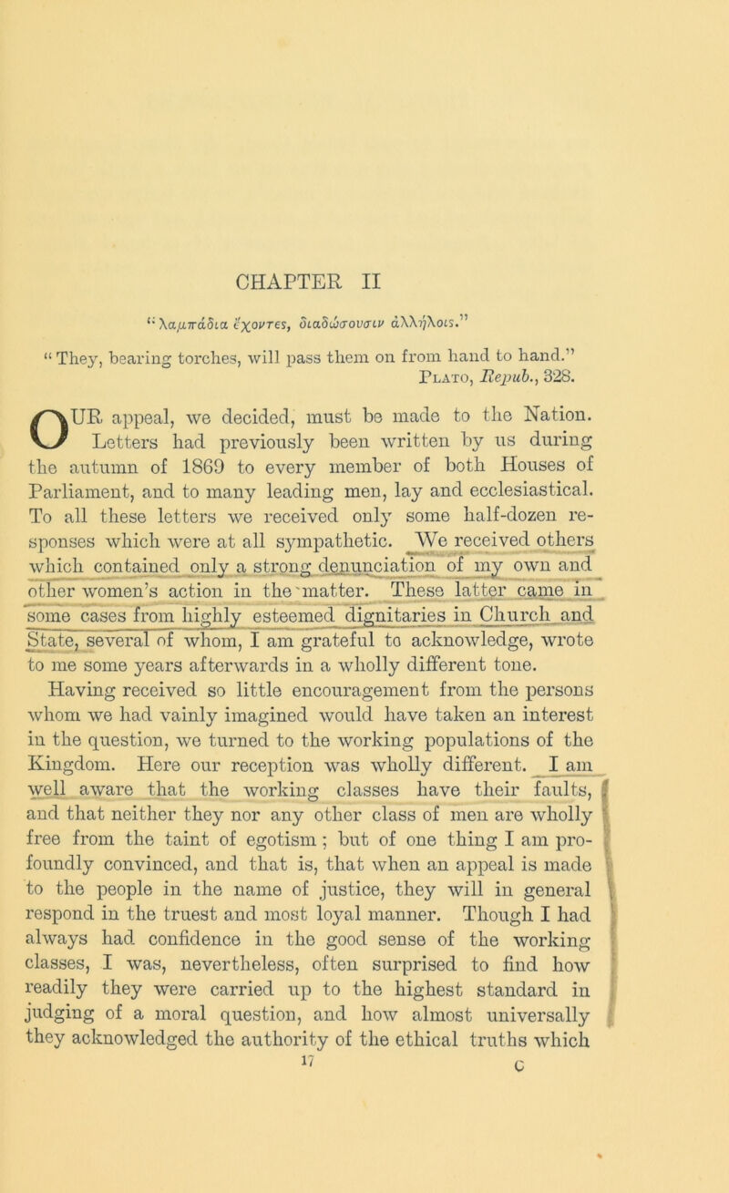 CHAPTER II Xa,a7rci5ta o'xoj^res, dcaduicTovacu dXX?;\ots.” “ They, bearing torches, will pass them on from hand to hand.” Plato, Ilejjuh., 328. OUR appeal, we decided, must be made to the Nation. Letters had previously been written by us during the autumn of 1869 to every member of both Houses of Parliament, and to many leading men, lay and ecclesiastical. To all these letters we received only some half-dozen re- sponses which were at all S3anpathetic. We received others which contained only a strong denunciation of my own and other women’s action in the'matter. These latter came In . some cases from highly esteemed dignitaries in Church and State, several of whom, I am grateful to acknowledge, wrote to me some years afterwards in a wholly different tone. Having received so little encouragement from the persons whom we had vainly imagined would have taken an interest in the question, we turned to the working populations of the Kingdom. Here our reception was wholly different. I am well aware that the working classes have their faults, f and that neither they nor any other class of men are wholly \ free from the taint of egotism ; but of one thing I am pro- f foundly convinced, and that is, that when an appeal is made i to the people in the name of justice, they will in general [ respond in the truest and most loyal manner. Though I had ^ always had confidence in the good sense of the working | classes, I was, nevertheless, often surprised to find how r readily they were carried up to the highest standard in judging of a moral question, and how almost universally | they acknowledged the authority of the ethical truths xvhich