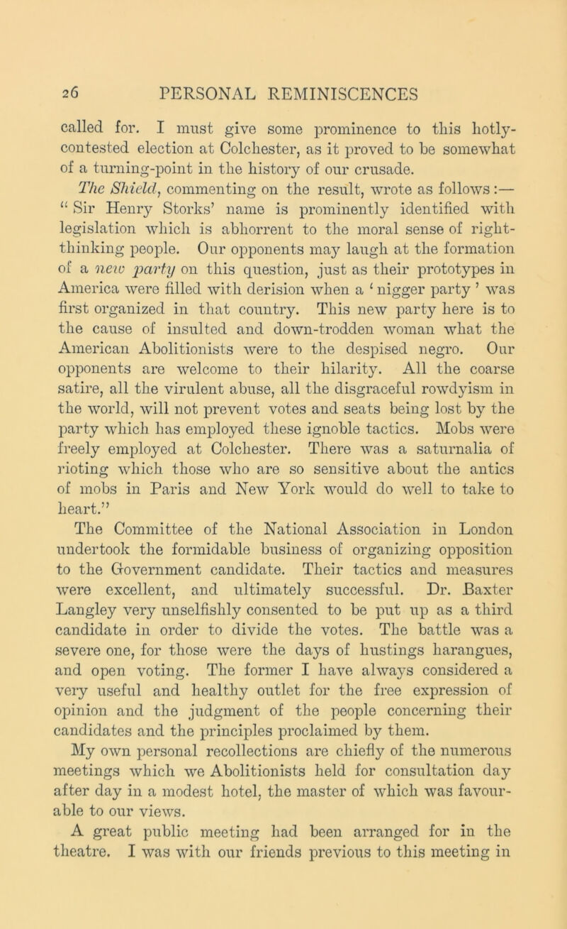 called for. I must give some prominence to this hotly- contested election at Colchester, as it proved to be some\vhat of a turning-point in the history of our crusade. The Shield, commenting on the result, wrote as follows :— “ Sir Henry Storks’ name is prominently identified with legislation which is abhorrent to the moral sense of right- thinking people. Our opponents ma}^ laugh at the formation of a neiv party on this question, just as their prototypes in America were filled with derision when a ‘ nigger party ’ was first organized in that country. This new party here is to the cause of insulted and down-trodden woman what the American Abolitionists were to the despised negro. Our opponents are welcome to their hilarity. All the coarse satire, all the virulent abuse, all the disgraceful rowdyism in the world, will not prevent votes and seats being lost by the party which has emj)]oyed these ignoble tactics. Mobs were freely employed at Colchester. There was a saturnalia of i-ioting which those who are so sensitive about the antics of mobs in Paris and New York would do well to take to heart.” The Committee of the National Association in London undertook the formidable business of organizing opposition to the Government candidate. Their tactics and measures were excellent, and ultimately successful. Dr. Baxter Langley very unselfishly consented to be put up as a third candidate in order to divide the votes. The battle was a severe one, for those were the days of hustings harangues, and open voting. The former I have always considered a very useful and healthy outlet for the free expression of opinion and the judgment of the people concerning their candidates and the principles proclaimed by them. My own personal recollections are chiefly of the numerous meetings which we Abolitionists held for consultation day after day in a modest hotel, the master of which was favour- able to our views. A great public meeting had been arranged for in the theatre. I was with our friends previous to this meeting in