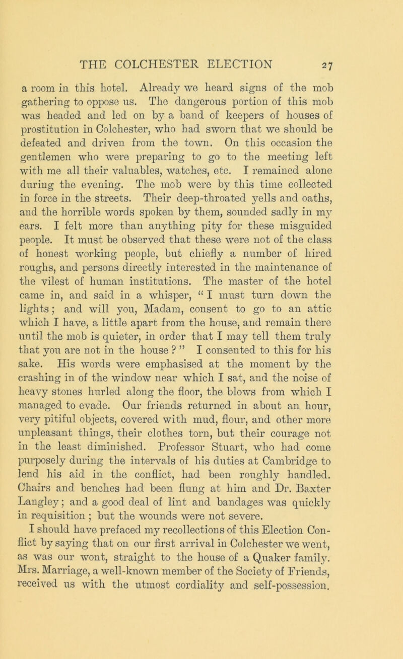 a room in tliis hotel. Already we heard signs of the mob gathering to oppose us. The dangerous portion of this mob was headed and led on by a band of keepers of houses of prostitution in Colchester, who had sworn that we should be defeated and driven from the town. On this occasion the gentlemen who were preparing to go to the meeting left with me all their valuables, watches, etc. I remained alone during the evening. The mob were by this time collected in force in the streets. Their deep-throated yells and oaths, and the horrible words spoken by them, sounded sadly in m3 ears. I felt more than anything pity for these misguided people. It must be observed that these were not of the class of honest working people, but chiefly a number of hired roughs, and persons directly interested in the maintenance of the vilest of human institutions. The master of the hotel came in, and said in a whisper, “ I must turn down the lights; and will you. Madam, consent to go to an attic which I have, a little apart from the house, and remain there until the mob is quieter, in order that I ma}'- tell them truly that you are not in the house ? ” I consented to this for his sake. His words were emphasised at the moment by the crashing in of the window near which I sat, and the noise of heavy stones hurled along the floor, the blows from which I managed to evade. Our friends returned in about an hour, very pitiful objects, covered with mud, flour, and other more unpleasant things, their clothes torn, but their courage not in the least diminished. Professor Stuart, who had come purposely during the intervals of his duties at Cambridge to lend his aid in the conflict, had been roughly handled. Chairs and benches had been flung at him and Dr. Baxter Langley; and a good deal of lint and bandages was quickl}^ in requisition ; but the wounds were not severe. I should have prefaced my recollections of this Election Con- flict by saying that on our first arrival in Colchester we went, as was our wont, straight to the house of a Quaker famil}^ Mrs. Marriage, a well-known member of the Society of Friends, received us with the utmost cordiality and self-possession.