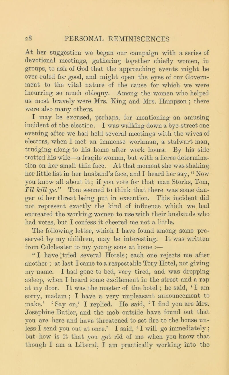 At her suggestion we began our campaign with a series of devotional meetings, gathering together chiefly women, in groups, to ask of God that the approaching events might be over-ruled for good, and might open the eyes of our Govern- ment to the vital nature of the cause for which we were incurring so much obloquy. Among the women who helped us most bravely were Mrs. King and Mrs. Hampson; there were also many others. I may be excused, perhaps, for mentioning an amusing incident of the election. I was walking down a bye-street one evening after we had held several meetings with the wives of electors, when I met an immense workman, a stalwart man, trudging along to his home after work hours. By his side trotted his wife—a fragile woman, but with a fierce determina- tion on her small thin face. At that moment she was shaking her little fist in her husband’s face, and I heard her say, “Now yon know all about it; if you vote for that man Storks, Tom, ril kill ye.” Tom seemed to think that there was some dan- ger of her threat being put in execution. This incident did not represent exactly the kind of influence which we had entreated the working women to nse with their husbands who had votes, but I confess it cheered me not a little. The following letter, which I have found among some pre- served by my children, may be interesting. It was written from Colchester to my young sons at home :— “I have [tried several Hotels; each one rejects me after another ; at last I came to a respectable Tory Hotel, not giving my name. I had gone to bed, very tired, and was dropping asleep, when I heard some excitement in the street and a rap at my door. It was the master of the hotel; he said, ‘ I am sorry, madam; I have a very unpleasant announcement to make.’ ‘ Say on,’ I replied. He said, ‘ I find you are Mrs. Josephine Butler, and the mob ontside have found ont that yon are here and have threatened to set fire to the house un- less I send you out at once.’ I said, ‘ I will go immediately ; but how is it that you get rid of me when you know that though I am a Liberal, I am practically working into the