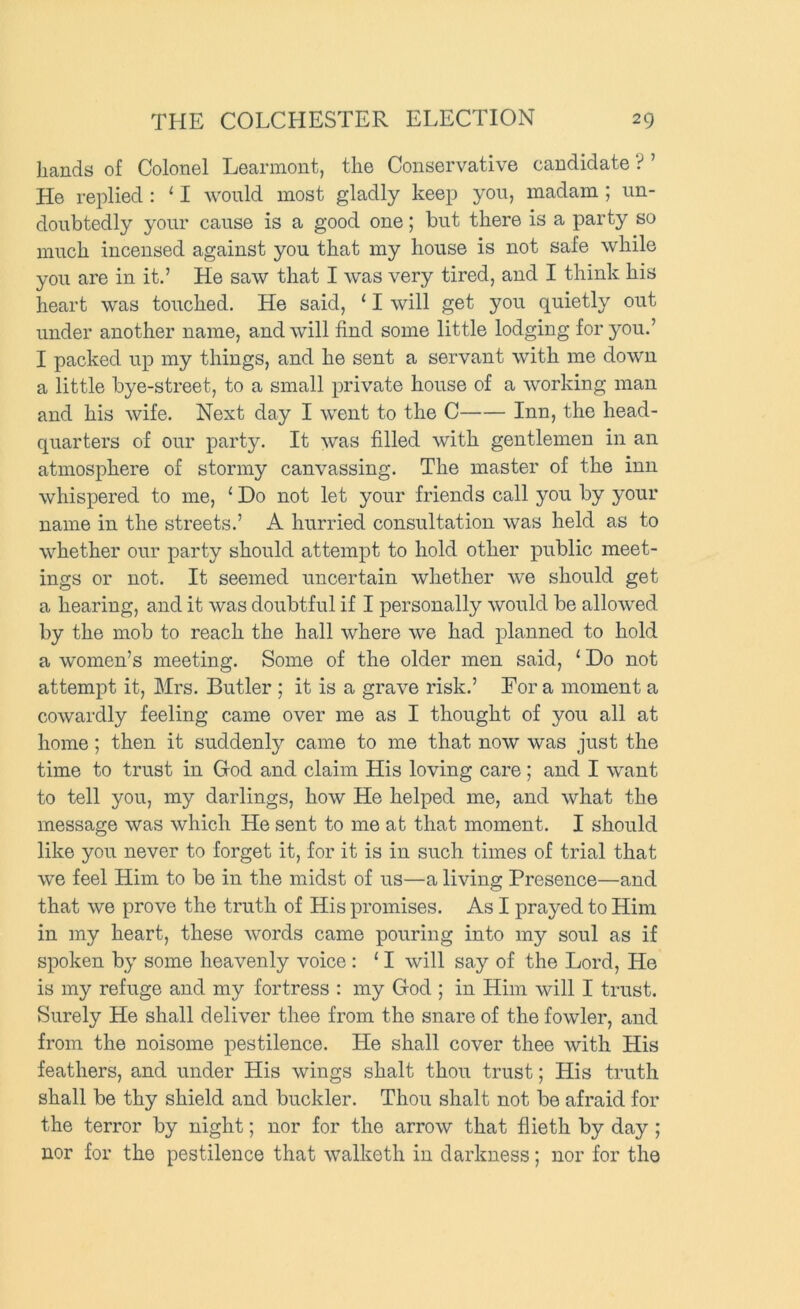 hciiids of Colonol Locirniontj tli6 ConsorvativG c£iD(iidat6 ? He replied : ‘ I would most gladly keep you, madam ; un- doubtedly your cause is a good one; but there is a party so much incensed against you that my house is not safe while you are in it.’ He saw that I was very tired, and I think his heart was touched. He said, ‘ I will get you quietly out under another name, and will find some little lodging for j^ou.’ I packed up my things, and he sent a servant with me down a little bye-street, to a small private house of a working man and his wife. Next day I went to the C Inn, the head- quarters of our party. It was filled with gentlemen in an atmosphere of stormy canvassing. The master of the inn whispered to me, ‘ Do not let your friends call you by your name in the streets.’ A hurried consultation was held as to whether our party should attempt to hold other public meet- ings or not. It seemed uncertain whether we should get a hearing, and it was doubtful if I personally would be allowed by the mob to reach the hall where we had planned to hold a women’s meeting. Some of the older men said, ‘ Do not attempt it, Mrs. Butler ; it is a grave risk.’ For a moment a cowardly feeling came over me as I thought of you all at home; then it suddenly came to me that now was just the time to trust in God and claim His loving care; and I want to tell you, my darlings, how He helped me, and what the message was which He sent to me at that moment. I should like you never to forget it, for it is in such times of trial that we feel Him to be in the midst of us—a living Presence—and that we prove the truth of His promises. As I prayed to Him in my heart, these words came pouring into my soul as if spoken by some heavenly voice : ‘ I will say of the Lord, He is my refuge and my fortress : my God ; in Him will I trust. Surely He shall deliver thee from the snare of the fowler, and from the noisome pestilence. He shall cover thee with His feathers, and under His wings shalt thou trust; His truth shall be thy shield and buckler. Thou shalt not be afraid for the terror by night; nor for the arrow that flieth by day; nor for the pestilence that walketh in darkness; nor for the