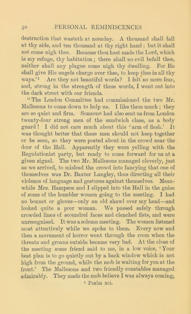 destruction that wastetli at noonday. A thousand shall fall at thy side, and ten thousand at thy right hand ; but it shall not come nigh thee. Because thou hast made the Lord, which is my refuge, thy habitation; there shall no evil befall thee, neither shall any plague come nigh thy dwelling. For He shall give His angels charge over thee, to keep thee in all thy ways.’^ Are they not beautiful words? I felt no more fear, and, strong in the strength of these words, I went out into the dark street with our friends. “ The London Committee had commissioned the two Mr. Mallesons to come down to help us. I like them much ; they are so quiet and firm. Someone had also sent us from London twenty-four strong men of the sandwich class, as a body guard ! I did not care much about this ' arm of flesh.’ It was thought better that these men should not keep together or be seen, so they were posted about in the crowd near the door of the Hall. Apparently they were yelling with the Hegulationist party, but ready to come forward for us at a given signal. The two Mr. Mallesons managed cleverly, just as we arrived, to mislead the crowd into fancying that one of themselves was Dr. Baxter Langley, thus directing all their violence of language and gestures against themselves. Mean- while Mrs. Hampson and I slipped into the Hall in the guise of some of the humbler women going to the meeting. I had no bonnet or gloves—only an old shawl over my head—and looked quite a poor woman. We passed safely through crowded lines of scoundrel faces and clenched fists, and were unrecognised. It was a solemn meeting. The women listened most attentively while we spoke to them. Every now and then a movement of horror went through the room when the threats and groans outside became very bad. At the close of the meeting some friend said to me, in a low voice, ‘ Your best plan is to go quietly out by a back window which is not high from the ground, while the mob is waiting for you at the fi'ont.’ The Mallesons and two friendly constables managed admirably. They made the mob believe I was always coming, 1 Psalm xci.