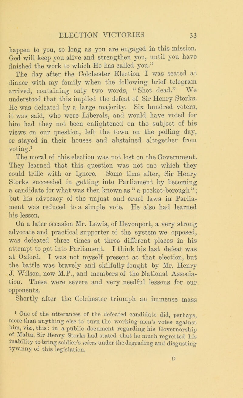 happen to you, so long as yon are engaged in this mission. God will keep you alive and strengthen you, until you have finished the work to which He has called you.” The day after the Colchester Election I was seated at dinner with my family when the following brief telegram arrived, containing only two words, “ Shot dead.” We understood that this implied the defeat of Sir Henry Storks. He was defeated by a large majority. Six hundred voters, it was said, who were Liberals, and would have voted for him had they not been enlightened on the subject of his views on our question, left the town on the polling da^q or stayed in their houses and abstained altogether from voting.^ The moral of this election was not lost on the Government. They learned that this question was not one which they could trifle with or ignore. Some time after. Sir Henry Storks succeeded in getting into Parliament by becoming a candidate for what was then known as “ a pocket-borough ”; but his advocacy of the unjust and cruel laws in Parlia- ment was reduced to a simple vote. He also had learned his lesson. On a later occasion Mr. Lewis, of Devonport, a very strong advocate and practical supporter of the system we opposed, was defeated three times at three different places in his attempt to get into Parliament. I think his last defeat was at Oxford. I was not myself present at that election, but the battle was bravely and skilfully fought by Mr. Henry J. Wilson, now M.P., and members of the National Associa- tion. These were severe and very needful lessons for our opponents. Shortly after the Colchester triumph an immense mass ^ One of the utterances of the defeated candidate did, perhaps, more than anything else to turn the working men’s votes against him, viz., this : in a public document regarding his Governorship of Malta, Sir Henry Storks had stated that he much regretted his inability to bring soldier’s wives under the degrading and disgusting tyranny of this legislation. D