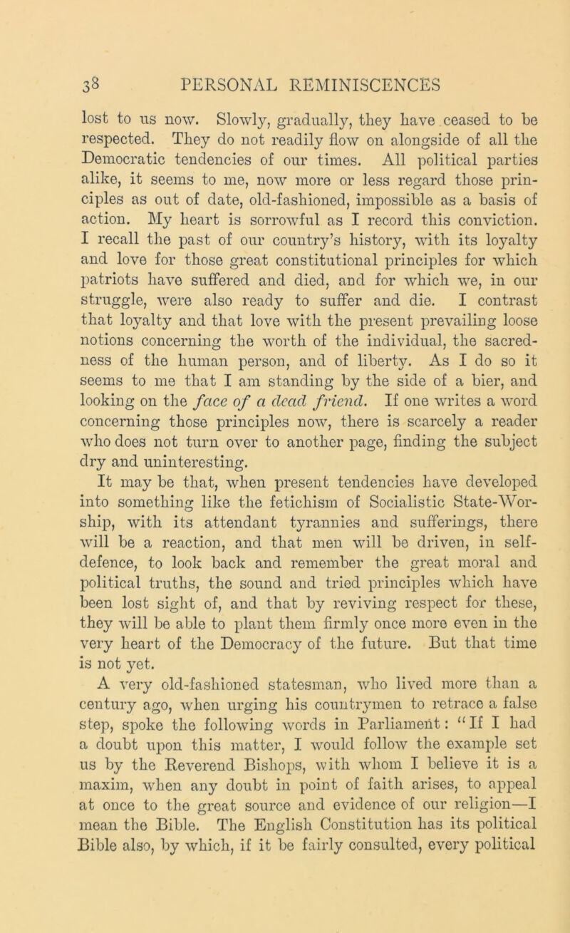 lost to US now. Slowly, gradually, they have ceased to be respected. They do not readily flow on alongside of all the Democratic tendencies of our times. All political parties alike, it seems to me, now more or less regard those j)rin- ciples as out of date, old-fashioned, impossible as a basis of action. My heart is sorrowful as I record this conviction. I recall the past of our country’s history, with its loyalty and love lor those great constitutional principles for which patriots have suffered and died, and for which we, in our struggle, were also ready to suffer and die. I contrast that loyalty and that love with the present prevailing loose notions concerning the worth of the individual, the sacred- ness of the human person, and of liberty. As I do so it seems to me that I am standing by the side of a bier, and looking on the face of a dead friend. If one writes a word concerning those principles now, there is scarcely a reader who does not turn over to another page, finding the subject dry and uninteresting. It may be that, when present tendencies have developed into something like the fetichism of Socialistic State-Wor- ship, with its attendant tyrannies and sufferings, there will be a reaction, and that men will be driven, in self- defence, to look back and remember the great moral and political truths, the sound and tried principles which have been lost sight of, and that by reviving respect for these, they will be able to plant them firmly once more even in the very heart of the Democracy of the future. But that time is not yet. A very old-fashioned statesman, who lived more than a century ago, when urging his countrymen to retrace a false step, spoke the following words in Parliament: “ If I had a doubt upon this matter, I would follow the example set us by the Reverend Bishops, with whom I believe it is a maxim, when any doubt in point of faith arises, to appeal at once to the great source and evidence of our religion—I mean the Bible. The English Constitution has its political Bible also, by which, if it be fairly consulted, every political