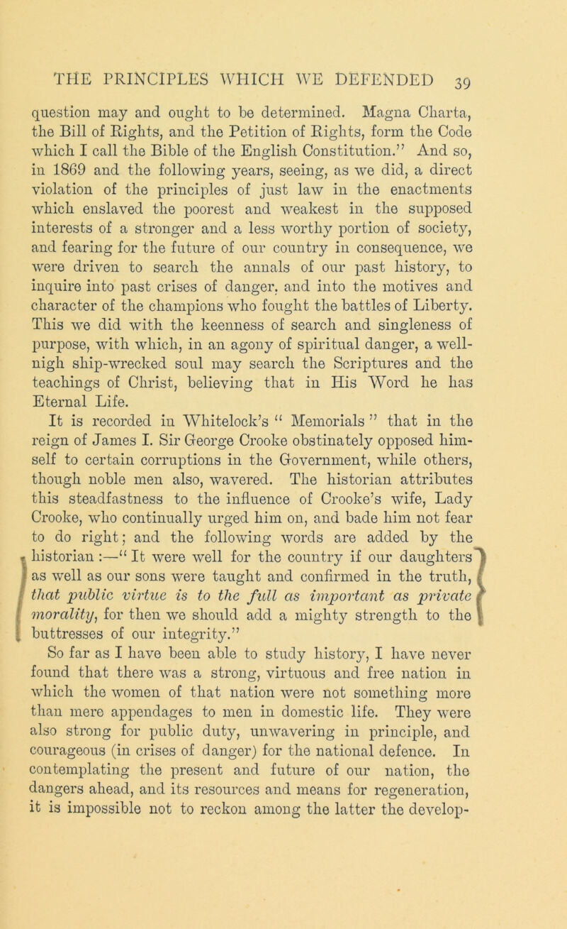 question may and ought to be determined. Magna Cliarta, the Bill of Rights, and the Petition of Rights, form the Code which I call the Bible of the English Constitution.” And so, in 1869 and the following years, seeing, as we did, a direct violation of the principles of just law in the enactments which enslaved the poorest and weakest in the supposed interests of a stronger and a less worthy portion of societjq and fearing for the future of our country in consequence, we were driven to search the annals of our past history, to inquire into past crises of danger, and into the motives and character of the champions who fought the battles of Liberty. This we did with the keenness of search and singleness of purpose, with which, in an agony of spiritual danger, a well- nigh ship-wrecked soul may search the Scriptures and the teachings of Christ, believing that in His Word he has Eternal Life. It is recorded in Whitelock’s “ Memorials ” that in the reign of James I. Sir George Crooke obstinately opposed him- self to certain corruptions in the Government, while others, though noble men also, wavered. The historian attributes this steadfastness to the influence of Crooke’s wife. Lady Crooke, who continually urged him on, and bade him not fear to do right; and the following words are added by the historian :—“ It were well for the country if our daughters as well as our sons were taught and conflrmed in the truth, that public virtue is to the full as important as private morality^ for then we should add a mighty strength to the buttresses of our integrity.” So far as I have been able to study history, I have never found that there was a strong, virtuous and free nation in which the women of that nation were not something more than mere appendages to men in domestic life. They were also strong for public duty, unwavering in principle, and courageous (in crises of danger) for the national defence. In contemplating the present and future of our nation, the dangers ahead, and its resources and means for regeneration, it is impossible not to reckon among the latter the develop-
