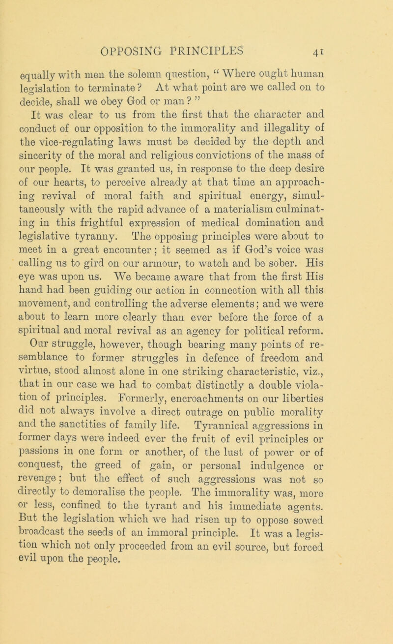 OPPOSING PRINCIPLES equally with men the solemn question, “ Where ought human legislation to terminate ? At what point are we called on to decide, shall we obey God or man ? ” It was clear to us from the first that the character and conduct of our opposition to the immorality and illegality of the vice-regulating laws must be decided by the depth and sincerity of the moral and religious convictions of the mass of our people. It was granted us, in response to the deep desire of our hearts, to perceive already at that time an aj)proach- ing revival of moral faith and spiritual energy, simul- taneously with the rapid advance of a materialism culminat- ing in this frightful expression of medical domination and legislative tyranny. The opposing principles were about to meet in a great encounter ; it seemed as if God’s voice was calling us to gird on our armour, to watch and be sober. His eye was upon us. We became aware that from the first His hand had been guiding our action in connection with all this movement, and controlling the adverse elements; and we were about to learn more clearly than ever before the force of a spiritual and moral revival as an agency for political reform. Our struggle, however, though bearing many points of re- semblance to former struggles in defence of freedom and virtue, stood almost alone in one striking characteristic, viz., that in our case we had to combat distinctly a double viola- tion of principles. Eorinerl}^ encroachments on our liberties did not always involve a direct outrage on public morality and the sanctities of family life. Tyrannical aggressions in former days were indeed ever the fruit of evil principles or passions in one form or another, of the lust of power or of conquest, the greed of gain, or personal indulgence or revenge; but the effect of such aggressions was not so directly to demoralise the people. The immorality was, more or less, confined to the tyrant and his immediate agents. But the legislation which we had risen up to oppose sowed broadcast the seeds of an immoral principle. It was a legis- tion which not only proceeded from an evil source, but forced evil upon the people.