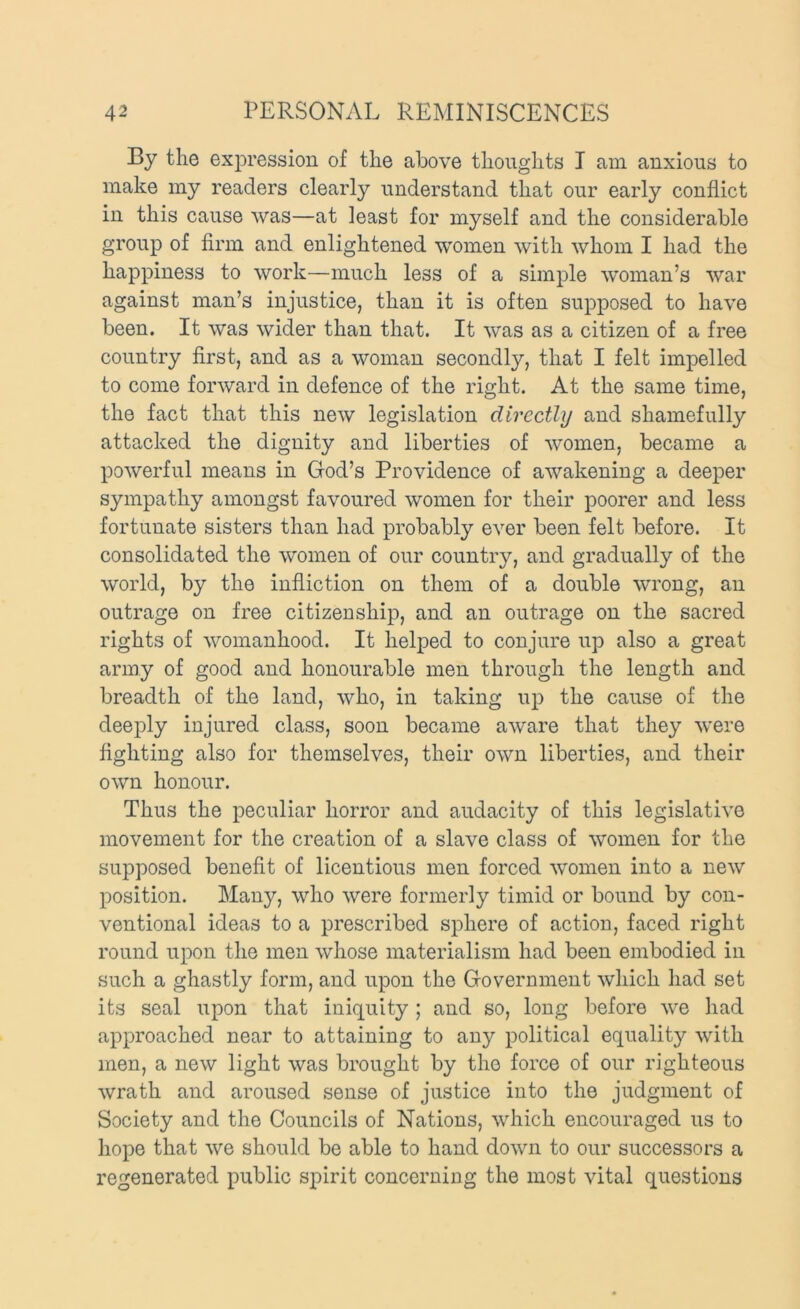 By the expression of the above thoughts I am anxious to make my readers clearly understand that our early conflict in this cause was—at least for myself and the considerable group of firm and enlightened women with whom I had the happiness to work—much less of a simple woman’s war against man’s injustice, than it is often supposed to have been. It was wider than that. It was as a citizen of a free country first, and as a woman secondly, that I felt impelled to come forward in defence of the right. At the same time, the fact that this new legislation directly and shamefully attacked the dignity and liberties of women, became a powerful means in God’s Providence of awakening a deeper sympathy amongst favoured women for their poorer and less fortunate sisters than had probably ever been felt before. It consolidated the women of our country, and gradually of the world, by the infliction on them of a double wrong, an outrage on free citizenship, and an outrage on the sacred rights of womanhood. It helped to conjure up also a great army of good and honourable men through the length and breadth of the land, who, in taking up the cause of the deejfiy injured class, soon became aware that they were fighting also for themselves, their own liberties, and their own honour. Thus the peculiar horror and audacity of this legislative movement for the creation of a slave class of women for the supposed benefit of licentious men forced women into a new position. Many, who were formerly timid or bound by con- ventional ideas to a prescribed sphere of action, faced right round upon the men whose materialism had been embodied in such a ghastly form, and upon the Government which had set its seal upon that iniquity ; and so, long before we had approached near to attaining to any political equality with men, a new light was brought by the force of our righteous wrath and aroused sense of justice into the judgment of Society and the Councils of Nations, which encouraged us to hope that we should be able to hand down to our successors a regenerated public spirit concerning the most vital questions