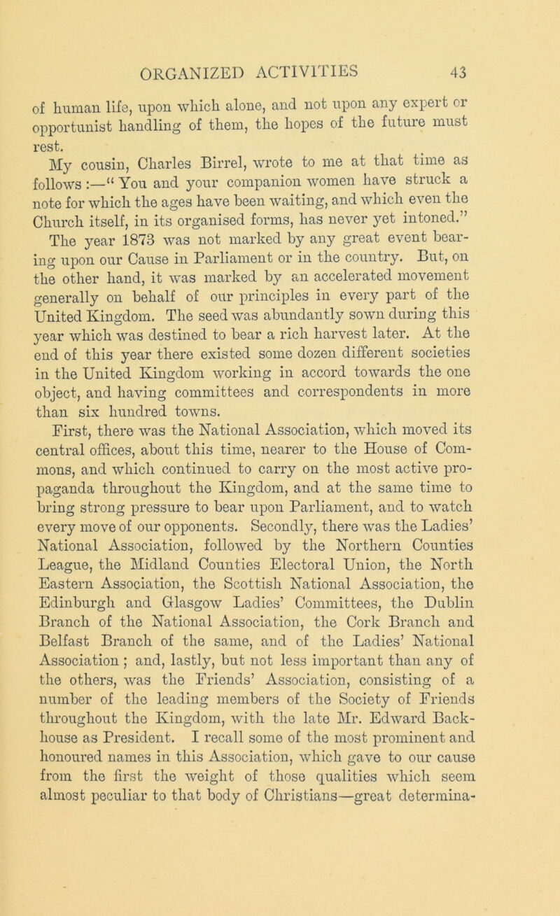 of human life, upon which alone, and not upon any expert or opportunist handling of them, the hopes of the futuie must rest. My cousin, Charles Birrel, wrote to me at that time as follows :—“ You and your companion women have struck a note for which the ages have been waiting, and which even the Church itself, in its organised forms, has never yet intoned.” The 3^ear 1873 was not marked by any great event bear- ing upon our Cause in Parliament or in the country. Cut, on the other hand, it w'as marked b}^- an accelerated movement generally on behalf of our principles in every part of the United Kingdom. The seed was abundantly sown during this year which was destined to bear a rich harvest later. At the end of this year there existed some dozen different societies in the United Kingdom working in accord towards the one object, and having committees and correspondents in more than six hundred towns. First, there was the National Association, which moved its central offices, about this time, nearer to the House of Com- mons, and which continued to carry on the most active pro- paganda throughout the Kingdom, and at the same time to bring strong pressure to bear upon Parliament, and to watch every move of our opponents. Secondly, there was the Ladies’ National Association, followed by the Northern Counties League, the Midland Counties Electoral Union, the North Eastern Association, the Scottish National Association, the Edinburgh and Glasgow Ladies’ Committees, the Dublin Branch of the National Association, the Cork Branch and Belfast Branch of the same, and of the Ladies’ National Association ; and, lastly, but not less important than any of the others, was the Friends’ Association, consisting of a number of the leading members of the Society of Friends throughout the Kingdom, with the late Mr. Edward Back- house as President. I recall some of the most prominent and honoured names in this Association, which gave to our cause from the first the weight of those qualities which seem almost peculiar to that body of Christians—great determina-