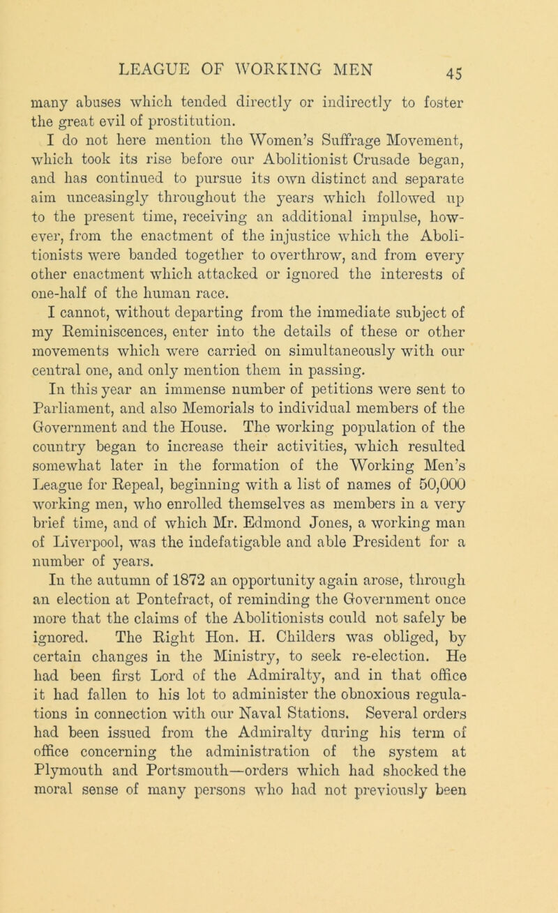 LEAGUE OF WORKING MEN many abuses which tended directly or indirectly to foster the great evil of prostitution. I do not here mention the Women’s Suffrage Movement, which took its rise before our Abolitionist Crusade began, and has continued to pursue its own distinct and separate aim unceasingly throughout the j^ears which followed up to the present time, receiving an additional impulse, how- ever, from the enactment of the injustice which the Aboli- tionists were banded together to overthrow, and from every other enactment which attacked or ignored the interests of one-half of the human race. I cannot, without departing from the immediate subject of my Reminiscences, enter into the details of these or other movements which were carried on simultaneously with our central one, and only mention them in passing. In this year an immense number of petitions were sent to Parliament, and also Memorials to individual members of the Government and the House. The working population of the country began to increase their activities, which resulted .somewhat later in the formation of the Working Men’s League for Repeal, beginning with a list of names of 50,000 working men, who enrolled themselves as members in a very brief time, and of which Mr. Edmond Jones, a working man of Liverpool, was the indefatigable and able President for a number of years. In the autumn of 1872 an opportunity again arose, through an election at Pontefract, of reminding the Government once more that the claims of the Abolitionists could not safely be ignored. The Right Hon. H. Childers was obliged, by certain changes in the Ministry, to seek re-election. He had been first Lord of the Admiralty, and in that office it had fallen to his lot to administer the obnoxious regula- tions in connection with our Naval Stations. Several orders had been issued from the Admiralty during his term of office concerning the administration of the system at Plymouth and Portsmouth—orders which had shocked the moral sense of many persons who had not previously been