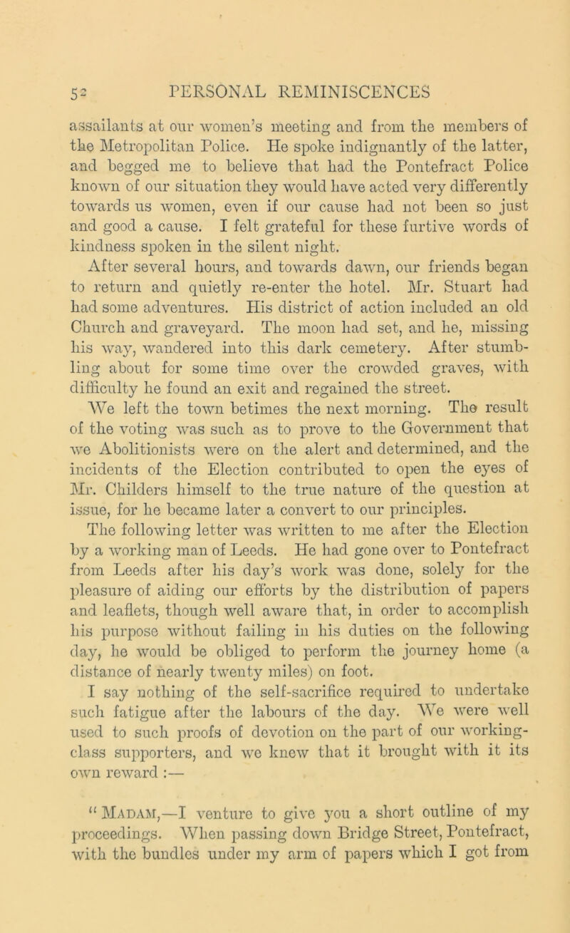 assailants at our women’s meeting and from tlie members of tlae Metropolitan Police. He spoke indignantly of the latter, and begged me to believe tliat had the Pontefract Police known of onr situation they would have acted very differently towards us women, even if our cause had not been so just and good a cause. I felt grateful for these furtive words of kindness spoken in the silent night. After several hours, and towards dawn, our friends began to return and quietly re-enter the hotel. Mr. Stuart had had some adventures. His district of action included an old Church and graveyard. The moon had set, and he, missing his way, wandered into this dark cemetery. After stumb- ling about for some time over the crowded graves, with difficulty he found an exit and regained the street. AVe left the town betimes the next morning. The result of the voting was such as to prove to the Government that Ave Abolitionists were on the alert and determined, and the incidents of the Election contributed to open the eyes of Mr. Childers himself to the true nature of the question at issue, for he became later a convert to our principles. The following letter Avas Avritten to me after the Election by a Avorking man of Leeds. He had gone OA^er to Pontefract from Leeds after his day’s Avork Avas done, solely for the pleasure of aiding our efforts by the distribution of papers and leaflets, though AA^ell aAvare that, in order to accomplish his purpose Avithout failing in his duties on the folloAving day, he Avould be obliged to perform the journey home (a distance of nearly tAventy miles) on foot. I say nothing of the self-sacrifice required to undertake such fatigue after the labours of the day. AVe Avere Avell used to such proofs of devotion on the part of our AA'orking- class supporters, and aa^o kncAV that it brought Avith it its OAvn reAvard :— “ Madam,—I A^enture to giA’C you a short outline of my proceedings. AVhen passing doAvn Bridge Street, Pontefract,