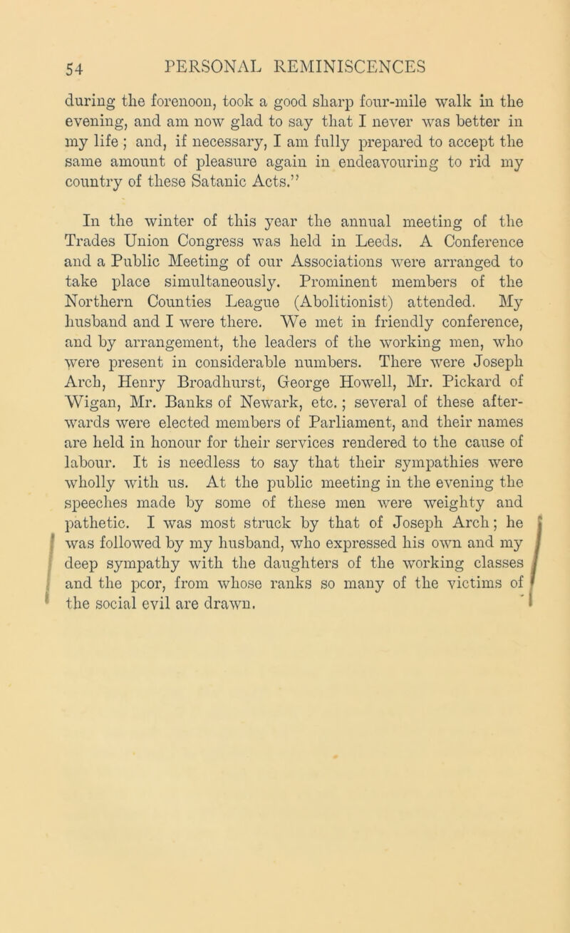 during the forenoon, took a good sharp four-mile walk in the evening, and am now glad to say that I never was better in my life ; and, if necessary, I am fully prepared to accept the same amount of pleasure again in endeavouring to rid my country of these Satanic Acts.” In the winter of this year the annual meeting of the Trades Union Congress was held in Leeds. A Conference and a Public Meeting of our Associations were arranged to take place simultaneously. Prominent members of the Northern Counties League (Abolitionist) attended. My husband and I were there. We met in friendly conference, and by arrangement, the leaders of the working men, who were present in considerable numbers. There were Joseph Arch, Henry Broadhurst, George Howell, Mr. Pickard of Wigan, Mr. Banks of Newark, etc.; several of these after- wards were elected members of Parliament, and their names are held in honour for their services rendered to the cause of labour. It is needless to say that their sympathies were wholly with us. At the public meeting in the evening the speeches made by some of these men were weighty and pathetic. I was most struck by that of Joseph Arch; he I was followed by my husband, who expressed his own and my > deep sympathy with the daughters of the working classes i and the poor, from whose ranks so many of the victims of * the social evil are drawn.