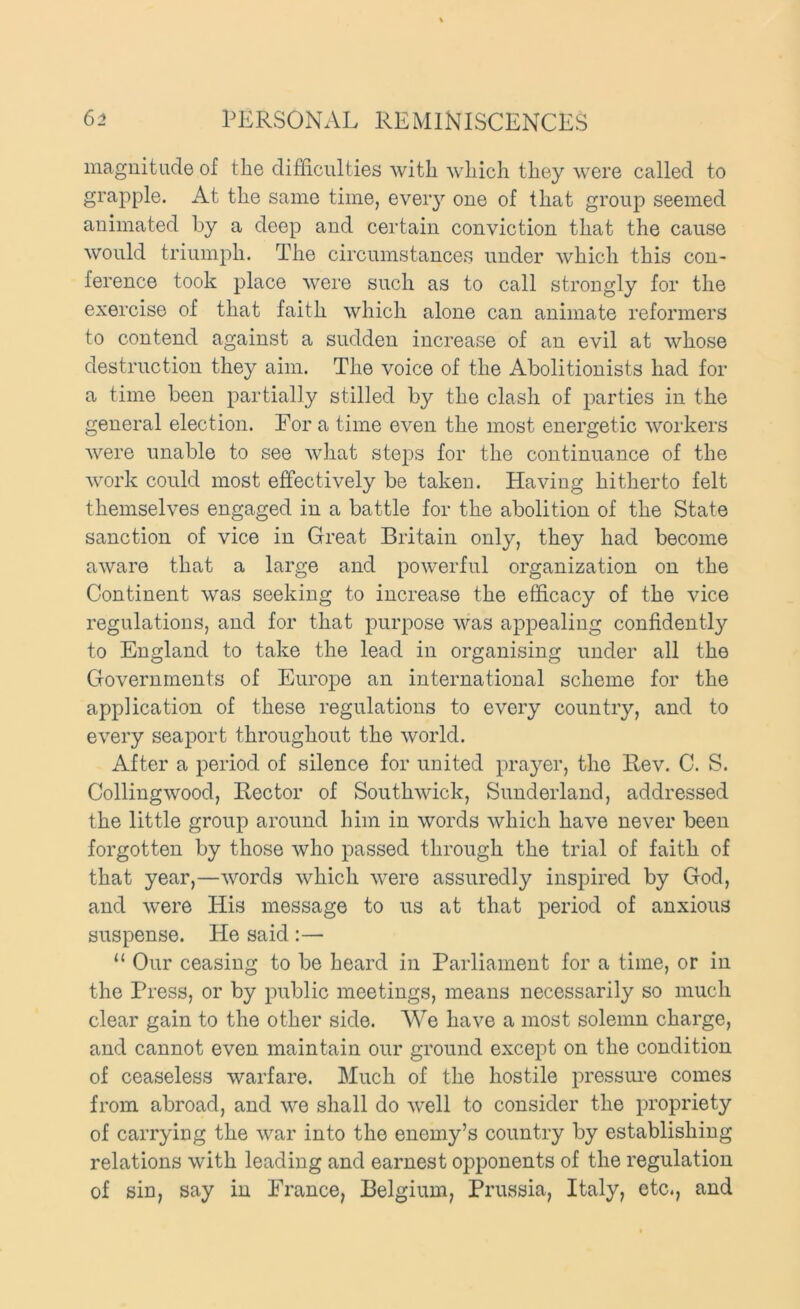 magnitude of the difficulties with which they were called to grapple. At the same time, eveiy one of that group seemed animated by a deep and certain conviction that the cause would triumph. The circumstances under which this con- ference took place were such as to call strongly for the exercise of that faith which alone can animate reformers to contend against a sudden increase of an evil at whose destruction they aim. The voice of the Abolitionists had for a time been partially stilled by the clash of parties in the general election. For a time even the most energetic workers were unable to see what steps for the continuance of the work could most effectively be taken. Having hitherto felt themselves engaged in a battle for the abolition of the State sanction of vice in Great Britain only, they had become aware that a large and powerful organization on the Continent was seeking to increase the efficacy of the vice regulations, and for that purpose was appealing confidently to England to take the lead in organising under all the Governments of Europe an international scheme for the application of these regulations to every country, and to every seaport throughout the world. After a period of silence for united prayer, the Rev. C. S. Collingwood, Rector of Southwick, Sunderland, addressed the little group around him in words which have never been forgotten by those who passed through the trial of faith of that year,—words which were assuredly inspired by God, and were His message to us at that period of anxious suspense. He said :— “ Our ceasing to be heard in Parliament for a time, or in the Press, or by public meetings, means necessarily so much clear gain to the other side. We have a most solemn charge, and cannot even maintain our ground except on the condition of ceaseless warfare. Much of the hostile pressure comes from abroad, and we shall do well to consider the propriety of carrying the war into the enemy’s country by establishing relations with leading and earnest opponents of the regulation of sin, say in France, Belgium, Prussia, Italy, etc., and