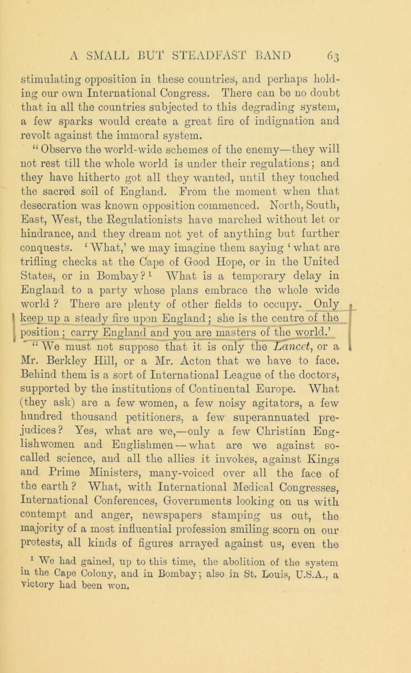 stimulating opposition in these countries, and perhaps hold- ing our own International Congress. There can be no doubt that in all the countries subjected to this degrading system, a few sparks would create a great fire of indignation and revolt against the immoral system. “ Observe the world-wide schemes of the enemy—they will not rest till the whole world is under their regulations; and they have hitherto got all they wanted, until they touched the sacred soil of England. From the moment when that desecration was known opposition commenced. North, South, East, West, the Begulationists have marched without let or hindrance, and they dream not yet of anything but further concLuests. ‘ What,’ we may imagine them saying ‘ what are trifling checks at the Cape of Good Hope, or in the United States, or in Bombay ? ^ What is a temporary delay in England to a party whose plans embrace the whole wide world ? There are plenty of other fields to occupy. Only keep^ up a steady Are upon England; she is the centre of the position p carry England and you are masters of tim world.’ “ W'^e must not suppose that it is only the Lancet^ or a Mr. Berkley Hill, or a Mr. Acton that we have to face. Behind them is a sort of International League of the doctors, supported by the institutions of Continental Europe. What (they ask) are a few women, a few noisy agitators, a few hundred thousand petitioners, a few superannuated pre- judices? Yes, what are we,—only a few Christian Eng- lishwomen and Englishmen — what are w'e against so- called science, and all the allies it invokes, against Kings and Prime Ministers, many-voiced over all the face of the earth ? What, with International Medical Congresses, International Conferences, Governments looking on us with contempt and anger, newspapers stamping us out, the majority of a most influential profession smiling scorn on our protests, all kinds of figures arrayed against us, even the ^ We had gained, up to this time, the abolition of the system in the Cape Colony, and in Bombay; also in St. Louis, U.S.A., a victory had been won.