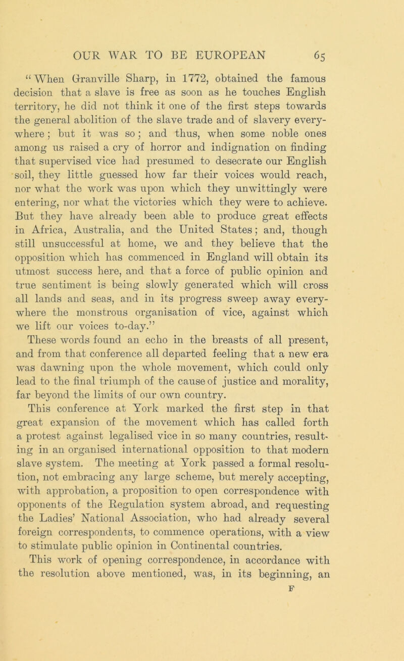 “ When Granville Sharp, in 1772, obtained the famous decision that a slave is free as soon as he touches English territory, he did not think it one of the first steps towards the general abolition of the slave trade and of slavery every- where ; but it was so; and thus, when some noble ones among us raised a cry of horror and indignation on finding that supervised vice had presumed to desecrate our English soil, they little guessed how far their voices would reach, nor what the work was upon which they unwittingly were entering, nor what the victories which they were to achieve. But they have already been able to produce great effects in Africa, Australia, and the United States; and, though still unsuccessful at home, we and they believe that the opposition which has commenced in England will obtain its utmost success here, and that a force of public opinion and true sentiment is being slowly generated which will cross all lands and seas, and in its progress sweep away every- where the monstrous organisation of vice, against which we lift our voices to-day.” These words found an echo in the breasts of all present, and from that conference all departed feeling that a new era was dawning upon the whole movement, which could only lead to the final triumph of the cause of justice and morality, far beyond the limits of our own country. This conference at York marked the first step in that great expansion of the movement which has called forth a protest against legalised vice in so many countries, result- ing in an organised international opposition to that modern slave system. The meeting at York passed a formal resolu- tion, not embracing any large scheme, but merely accepting, with approbation, a proposition to open correspondence with opponents of the Regulation system abroad, and requesting the Ladies’ National Association, who had already several foreign correspondents, to commence operations, with a view to stimulate public opinion in Continental countries. This work of opening correspondence, in accordance with the resolution above mentioned, was, in its beginning, an F