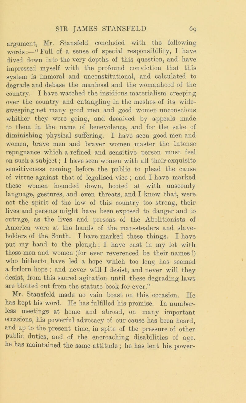 argument, Mr. Stansfeld concluded with the following •yyords:—“ Full of a sense of special responsibility, I have dived down into the very depths of this question, and have impressed myself with the profound conviction that this system is immoral and unconstitutional, and calculated to degrade and debase the manhood and the womanhood of the country. I have watched the insidious materialism creeping over the country and entangling in the meshes of its wide- sweeping net many good men and good women unconscious whither they were going, and deceived by aj^peals made to them in the name of benevolence, and for the sake of diminishing physical suffering. I have seen good men and women, brave men and braver women master the intense repugnance which a refined and sensitive person must feel on such a subject; I have seen women with all their exquisite sensitiveness coming before the public to plead the cause of virtue against that of legalised vice ; and I have marked these women hounded down, hooted at with unseemly language, gestures, and even threats, and I know that, were not the spirit of the law of this country too strong, their lives and persons might have been exposed to danger and to outrage, as the lives and persons of the Abolitionists of America were at the hands of the man-stealers and slave- holders of the South. I have marked these things. I have put my hand to the plough ; I have cast in my lot with those men and women (for ever reverenced be their names!) who hitherto. have led a hope which too long has seemed a forlorn hope ; and never will I desist, and never will they desist, from this sacred agitation until these degrading laws are blotted out from the statute book for ever.” Mr. Stansfeld made no vain boast on this occasion. He has kept his word. He has fulfilled his promise. In number- less meetings at home and abroad, on many important occasions, his powerful advocacy of our cause has been heard, and up to the present time, in spite of the pressure of other public duties, and of the encroaching disabilities of age, he has maintained the same attitude; he has lent his power-