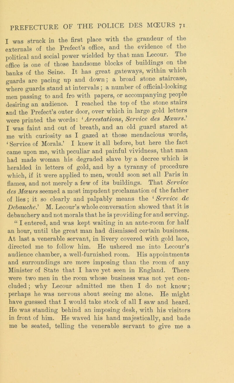 I was struck in the first place with the grandeur of the externals of the Prefect’s office, and the evidence of the political and social power wielded by that man Lecour. The office is one of those handsome blocks of buildings on the banks of the Seine. It has great gateways, within which guards are pacing up and down; a broad stone staircase, where guards stand at intervals ] a number of official-looking men passing to and fro with papers, or accompanying people desiring an audience. I reached the top of the stone stairs and the Prefect’s outer door, over which in large gold letters were printed the words: ‘ Arrestations, Service des Moeurs.^ I was faint and out of breath, and an old guard stared at me with curiosity as I gazed at those mendacious words, ‘ Service of Morals.’ I knew it all before, but here the fact came upon me, with peculiar and painful vividness, that man had made woman his degraded slave by a decree which is heralded in letters of gold, and by a tyranny of procedure which, if it were applied to men, would soon set all Paris in flames, and not merely a few of its buildings. That Service des Mceurs seemed a most impudent proclamation of the father of lies ; it so clearly and palpably means the ‘ Service de Debauche.^ M. Lecour’s whole conversation showed that it is debauchery and not morals that he is providing for and serving. “ I entered, and was kept waiting in an ante-room for half an hour, until the great man had dismissed certain business. At last a venerable servant, in livery covered with gold lace, directed me to follow him. He ushered me into Lecour’s audience chamber, a well-furnished room. His appointments and surroundings are more imposing than the room of any Minister of State that I have yet seen in England. There were two men in the room whose business was not yet con- cluded ; why Lecour admitted me then I do not know; perhaps he was nervous about seeing me alone. He might have guessed that I would take stock of all I saw and heard. He was standing behind an imposing desk, with his visitors in front of him. He waved his hand majestically, and bade me be seated, telling the venerable servant to give me a